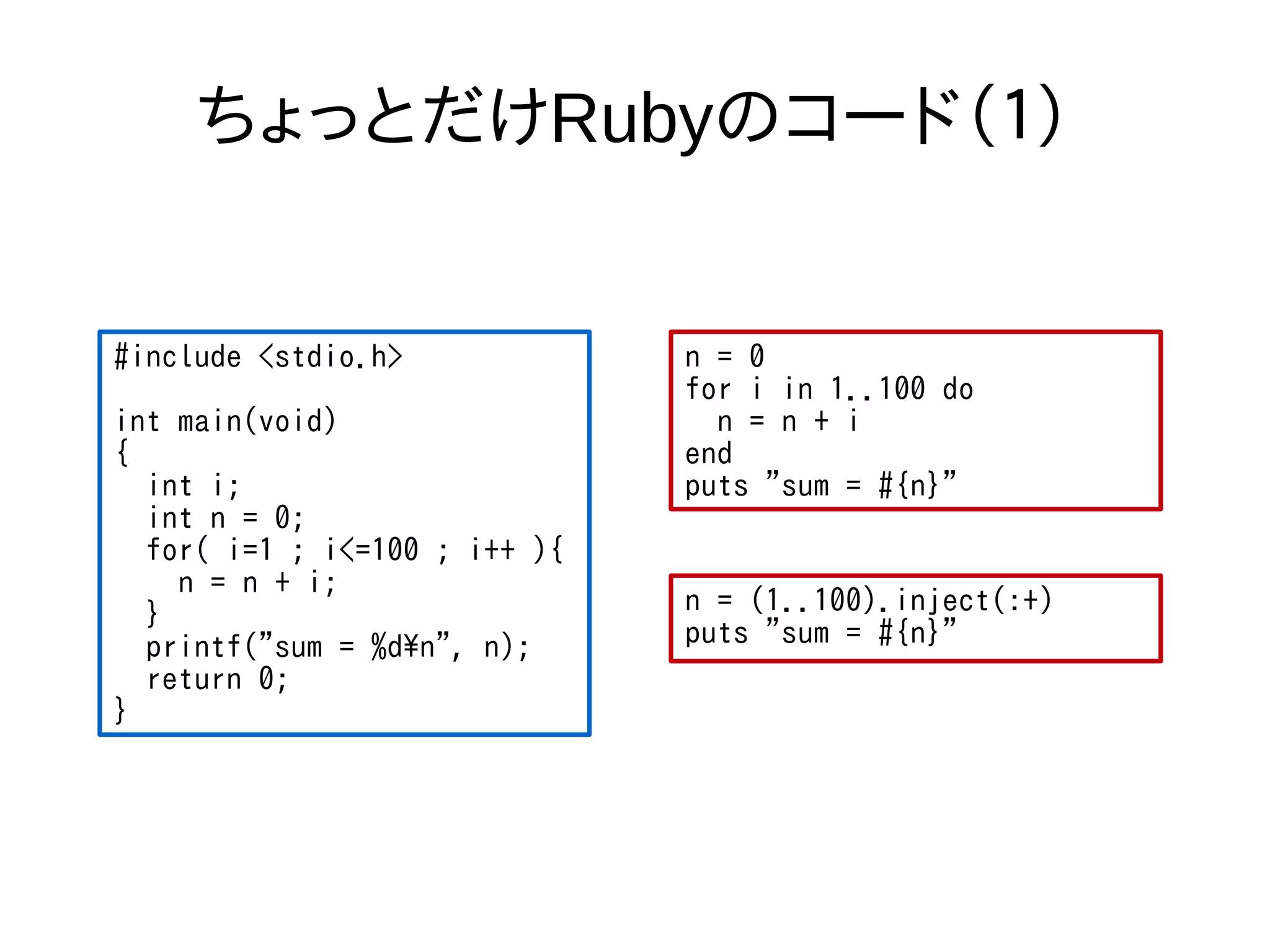 ちょっとだけRubyのコード（１） 
#include <stdio.h> 
int main(void) 
{ 
int i; 
int n = 0; 
for( i=1 ; i<=100 ; i++ ){ 
n = n + i; 
} 
printf("sum = %dn", n); 
return 0; 
} 
n = 0 
for i in 1..100 do 
n = n + i 
end 
puts "sum = #{n}" 
n = (1..100).inject(:+) 
puts "sum = #{n}" 
 
