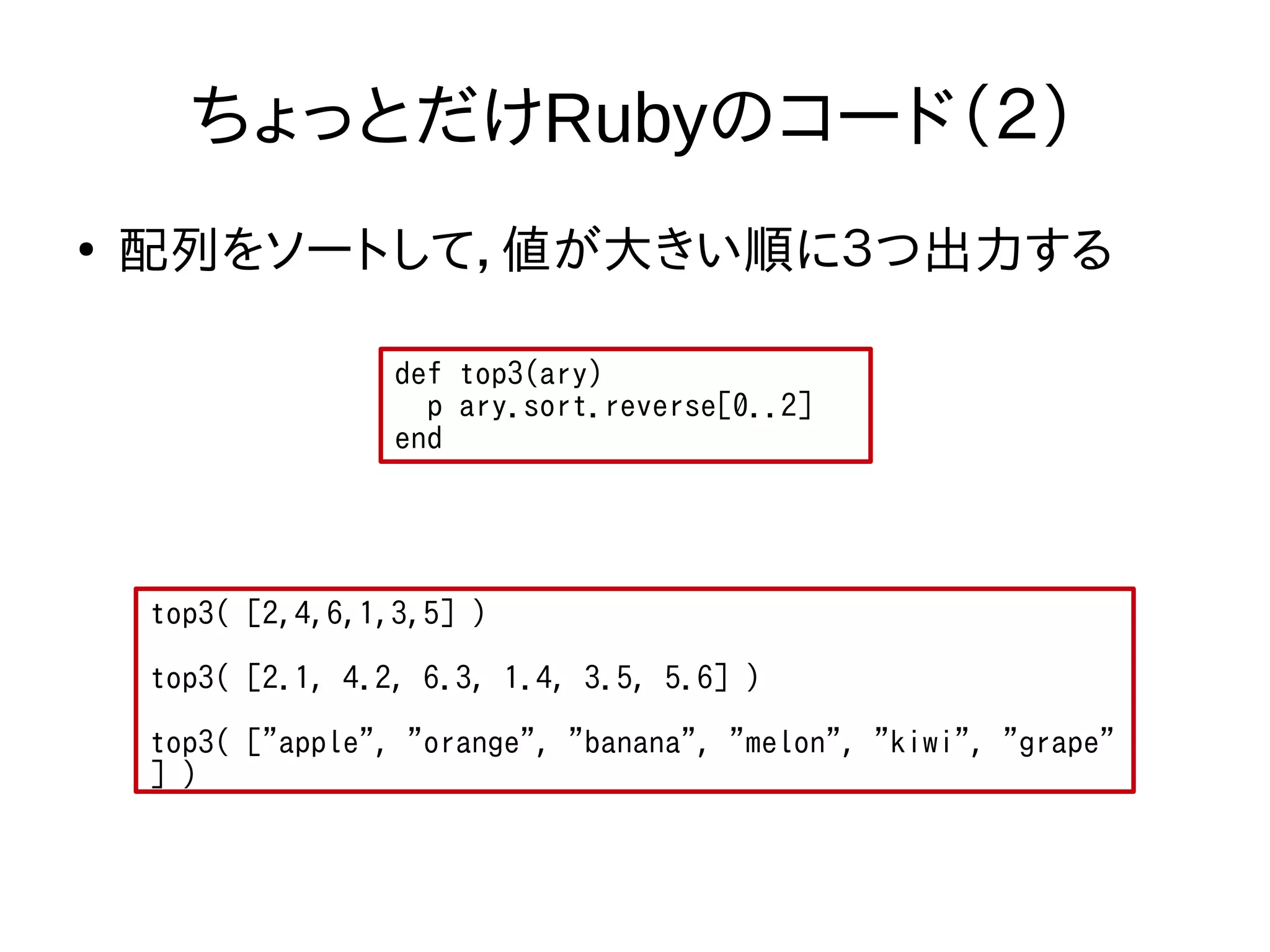 ちょっとだけRubyのコード（２） 
● 配列をソートして，値が大きい順に３つ出力する 
def top3(ary) 
p ary.sort.reverse[0..2] 
end 
top3( [2,4,6,1,3,5] ) 
top3( [2.1, 4.2, 6.3, 1.4, 3.5, 5.6] ) 
top3( ["apple", "orange", "banana", "melon", "kiwi", "grape" 
] ) 
 
