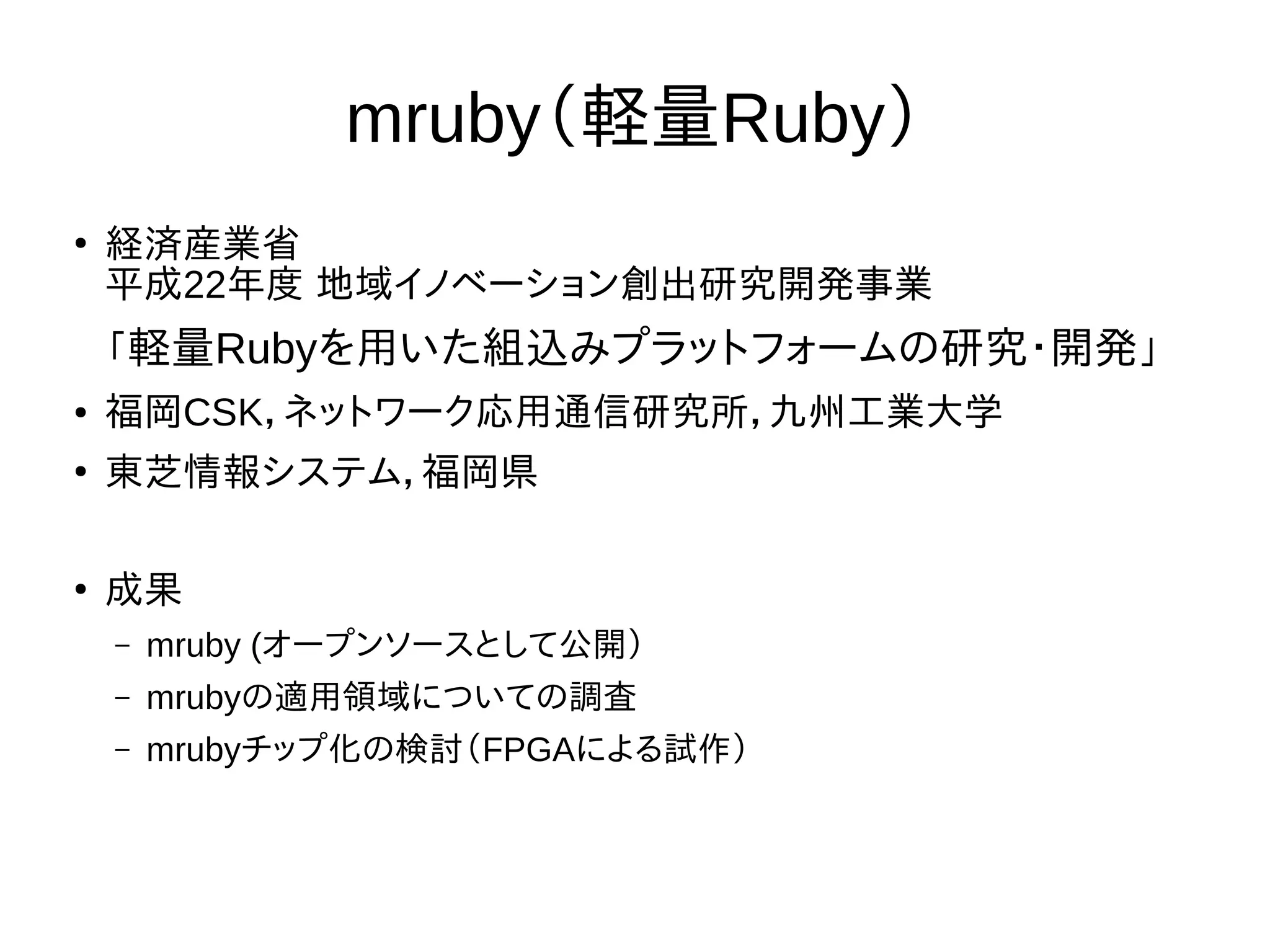 mruby（軽量Ruby） 
● 経済産業省 
平成22年度 地域イノベーション創出研究開発事業 
「軽量Rubyを用いた組込みプラットフォームの研究・開発」 
● 福岡CSK，ネットワーク応用通信研究所，九州工業大学 
● 東芝情報システム，福岡県 
● 成果 
– mruby (オープンソースとして公開） 
– mrubyの適用領域についての調査 
– mrubyチップ化の検討（FPGAによる試作） 
 