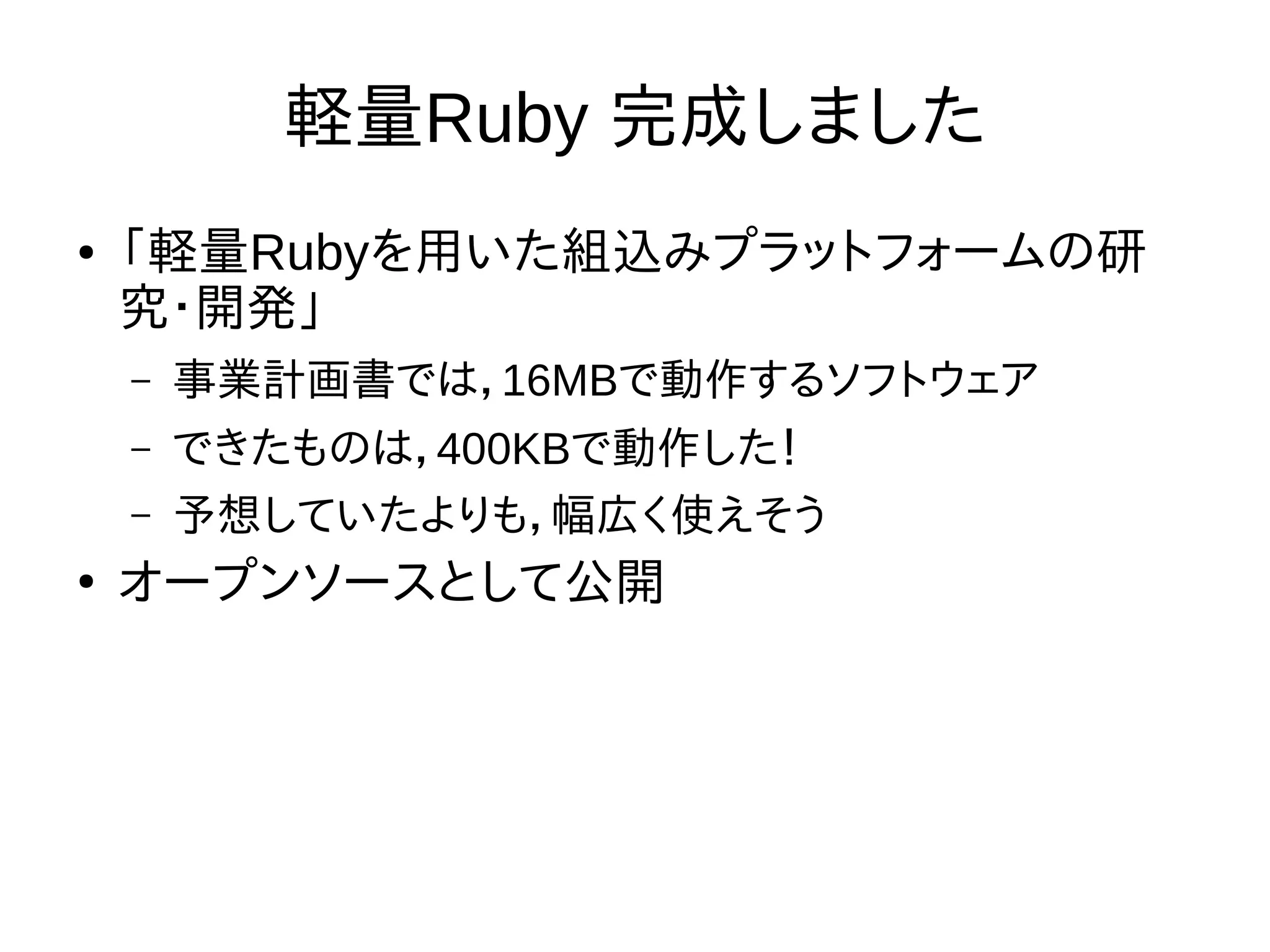 軽量Ruby 完成しました 
● 「軽量Rubyを用いた組込みプラットフォームの研 
究・開発」 
– 事業計画書では，16MBで動作するソフトウェア 
– できたものは，400KBで動作した！ 
– 予想していたよりも，幅広く使えそう 
● オープンソースとして公開 
 