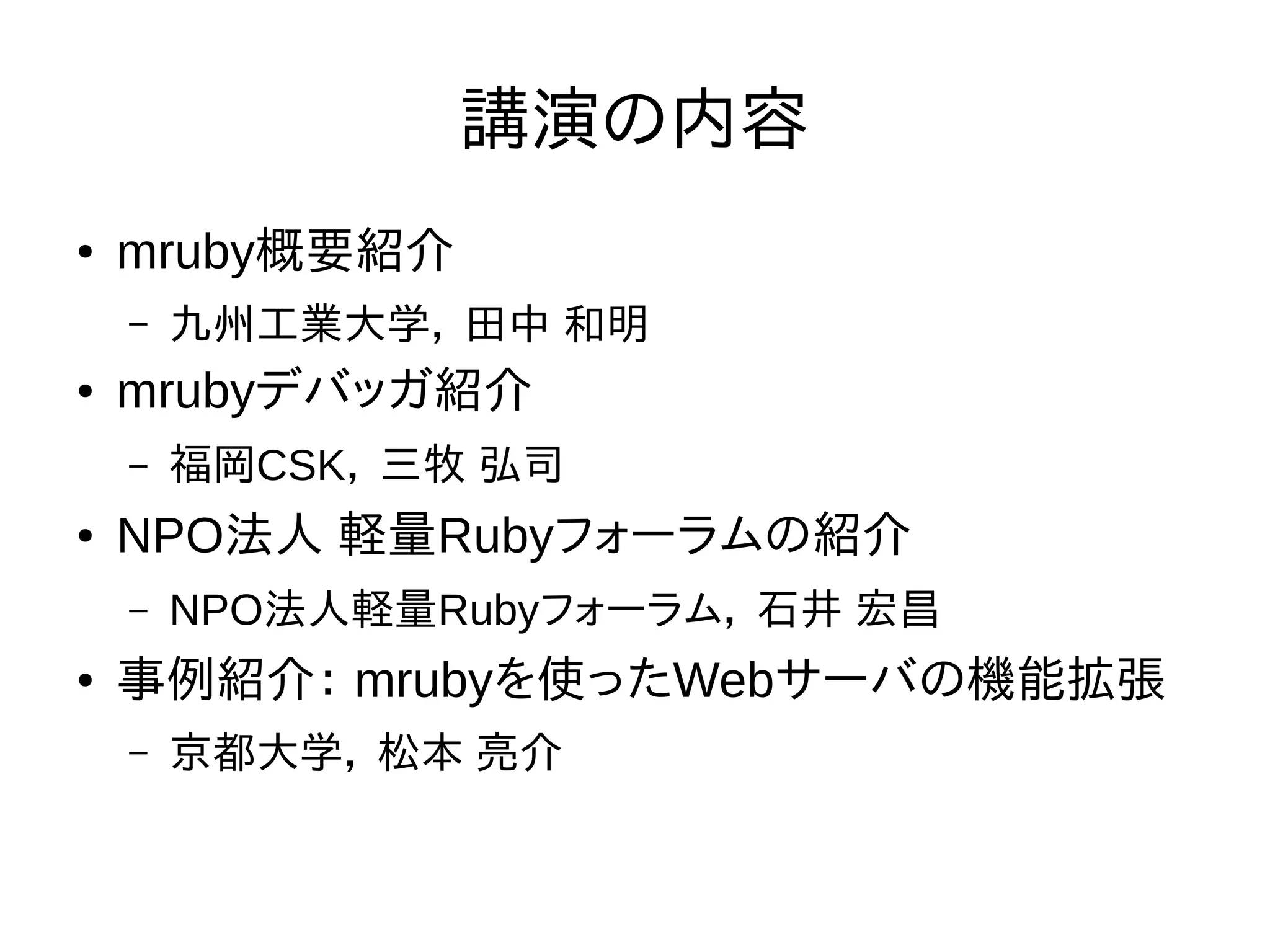 講演の内容 
● mruby概要紹介 
– 九州工業大学， 田中 和明 
● mrubyデバッガ紹介 
– 福岡CSK， 三牧 弘司 
● NPO法人 軽量Rubyフォーラムの紹介 
– NPO法人軽量Rubyフォーラム， 石井 宏昌 
● 事例紹介： mrubyを使ったWebサーバの機能拡張 
– 京都大学， 松本 亮介 
 