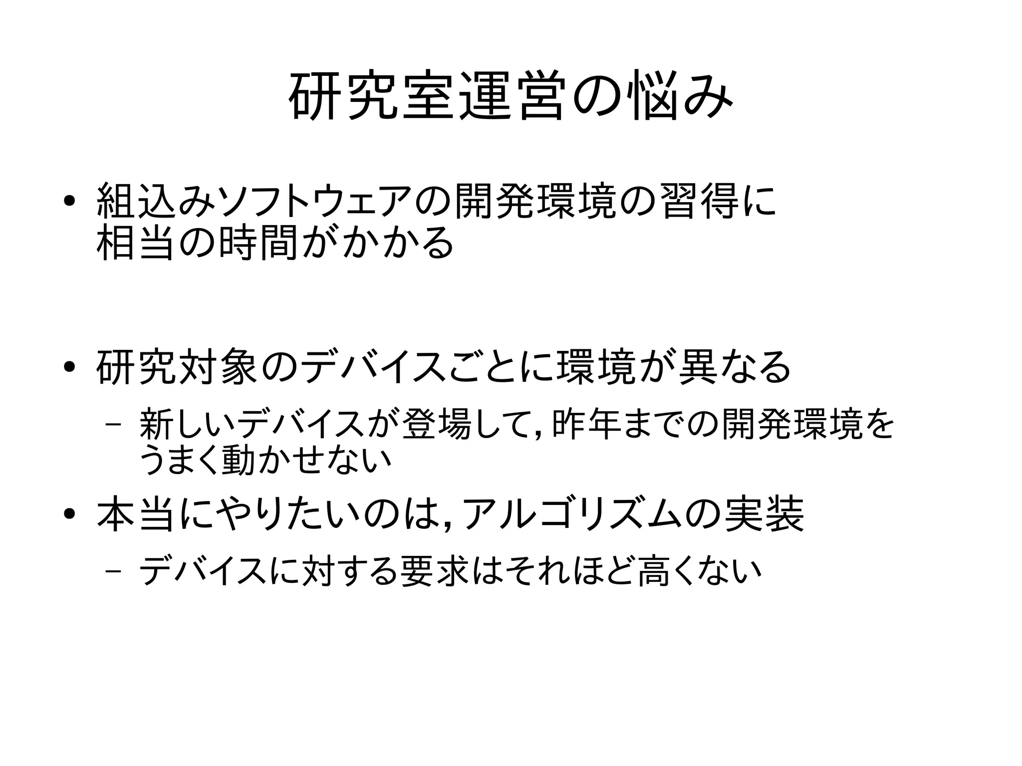 研究室運営の悩み 
● 組込みソフトウェアの開発環境の習得に 
相当の時間がかかる 
● 研究対象のデバイスごとに環境が異なる 
– 新しいデバイスが登場して，昨年までの開発環境を 
うまく動かせない 
● 本当にやりたいのは，アルゴリズムの実装 
– デバイスに対する要求はそれほど高くない 
 