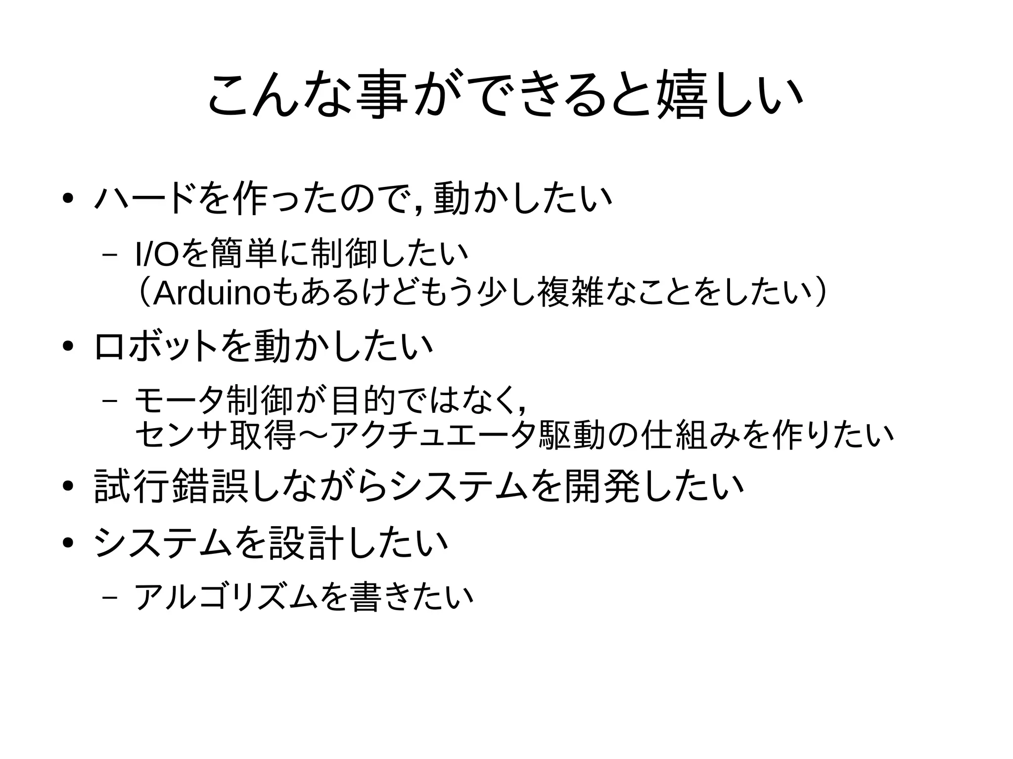 こんな事ができると嬉しい 
● ハードを作ったので，動かしたい 
– I/Oを簡単に制御したい 
（Arduinoもあるけどもう少し複雑なことをしたい） 
● ロボットを動かしたい 
– モータ制御が目的ではなく， 
センサ取得〜アクチュエータ駆動の仕組みを作りたい 
● 試行錯誤しながらシステムを開発したい 
● システムを設計したい 
– アルゴリズムを書きたい 
 