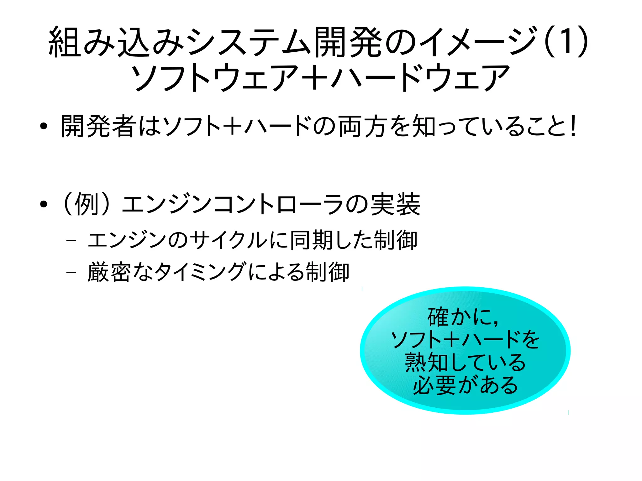 組み込みシステム開発のイメージ（１） 
ソフトウェア＋ハードウェア 
● 開発者はソフト＋ハードの両方を知っていること！ 
● （例） エンジンコントローラの実装 
– エンジンのサイクルに同期した制御 
– 厳密なタイミングによる制御 
確かに， 
ソフト＋ハードを 
熟知している 
必要がある 
 