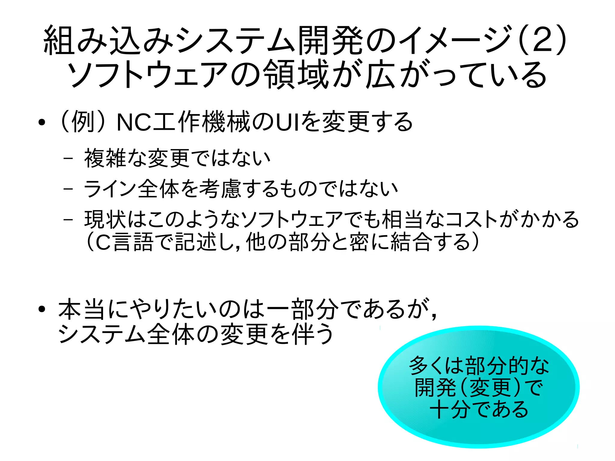 組み込みシステム開発のイメージ（２） 
ソフトウェアの領域が広がっている 
● （例） NC工作機械のUIを変更する 
– 複雑な変更ではない 
– ライン全体を考慮するものではない 
– 現状はこのようなソフトウェアでも相当なコストがかかる 
（C言語で記述し，他の部分と密に結合する） 
● 本当にやりたいのは一部分であるが， 
システム全体の変更を伴う 
多くは部分的な 
開発（変更）で 
十分である 
 