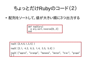 ちょっとだけRubyのコード（２） 
● 配列をソートして，値が大きい順に３つ出力する 
def top3(ary) 
p ary.sort.reverse[0..2] 
end 
top3( [2,4,6,1,3,5] ) 
top3( [2.1, 4.2, 6.3, 1.4, 3.5, 5.6] ) 
top3( ["apple", "orange", "banana", "melon", "kiwi", "grape" 
] ) 
 
