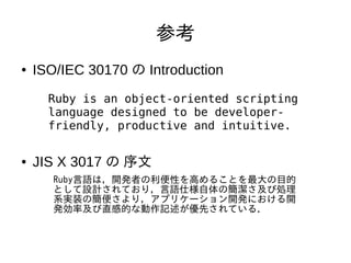 参考 
● ISO/IEC 30170 の Introduction 
Ruby is an object-oriented scripting 
language designed to be developer-friendly, 
productive and intuitive. 
● JIS X 3017 の 序文 
Ruby言語は，開発者の利便性を高めることを最大の目的 
として設計されており，言語仕様自体の簡潔さ及び処理 
系実装の簡便さより，アプリケーション開発における開 
発効率及び直感的な動作記述が優先されている． 
 