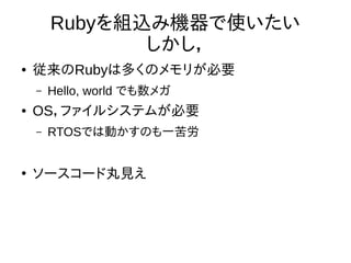 Rubyを組込み機器で使いたい 
しかし， 
● 従来のRubyは多くのメモリが必要 
– Hello, world でも数メガ 
● OS，ファイルシステムが必要 
– RTOSでは動かすのも一苦労 
● ソースコード丸見え 
 