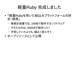 軽量Ruby 完成しました 
● 「軽量Rubyを用いた組込みプラットフォームの研 
究・開発」 
– 事業計画書では，16MBで動作するソフトウェア 
– できたものは，400KBで動作した！ 
– 予想していたよりも，幅広く使えそう 
● オープンソースとして公開 
 