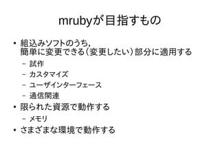 mrubyが目指すもの 
● 組込みソフトのうち， 
簡単に変更できる（変更したい）部分に適用する 
– 試作 
– カスタマイズ 
– ユーザインターフェース 
– 通信関連 
● 限られた資源で動作する 
– メモリ 
● さまざまな環境で動作する 
 