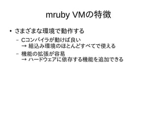 mruby VMの特徴 
● さまざまな環境で動作する 
– Cコンパイラが動けば良い 
→ 組込み環境のほとんどすべてで使える 
– 機能の拡張が容易 
→ ハードウェアに依存する機能を追加できる 
 