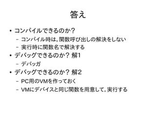 答え 
● コンパイルできるのか？ 
– コンパイル時は，関数呼び出しの解決をしない 
– 実行時に関数名で解決する 
● デバッグできるのか？ 解１ 
– デバッガ 
● デバッグできるのか？ 解２ 
– PC用のVMを作っておく 
– VMにデバイスと同じ関数を用意して，実行する 
 