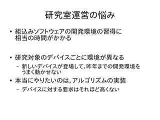 研究室運営の悩み 
● 組込みソフトウェアの開発環境の習得に 
相当の時間がかかる 
● 研究対象のデバイスごとに環境が異なる 
– 新しいデバイスが登場して，昨年までの開発環境を 
うまく動かせない 
● 本当にやりたいのは，アルゴリズムの実装 
– デバイスに対する要求はそれほど高くない 
 