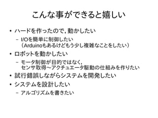 こんな事ができると嬉しい 
● ハードを作ったので，動かしたい 
– I/Oを簡単に制御したい 
（Arduinoもあるけどもう少し複雑なことをしたい） 
● ロボットを動かしたい 
– モータ制御が目的ではなく， 
センサ取得〜アクチュエータ駆動の仕組みを作りたい 
● 試行錯誤しながらシステムを開発したい 
● システムを設計したい 
– アルゴリズムを書きたい 
 