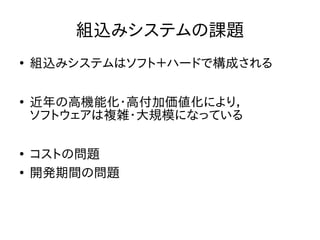 組込みシステムの課題 
● 組込みシステムはソフト＋ハードで構成される 
● 近年の高機能化・高付加価値化により， 
ソフトウェアは複雑・大規模になっている 
● コストの問題 
● 開発期間の問題 
 