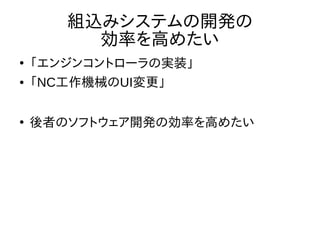 組込みシステムの開発の 
効率を高めたい 
● 「エンジンコントローラの実装」 
● 「NC工作機械のUI変更」 
● 後者のソフトウェア開発の効率を高めたい 
 