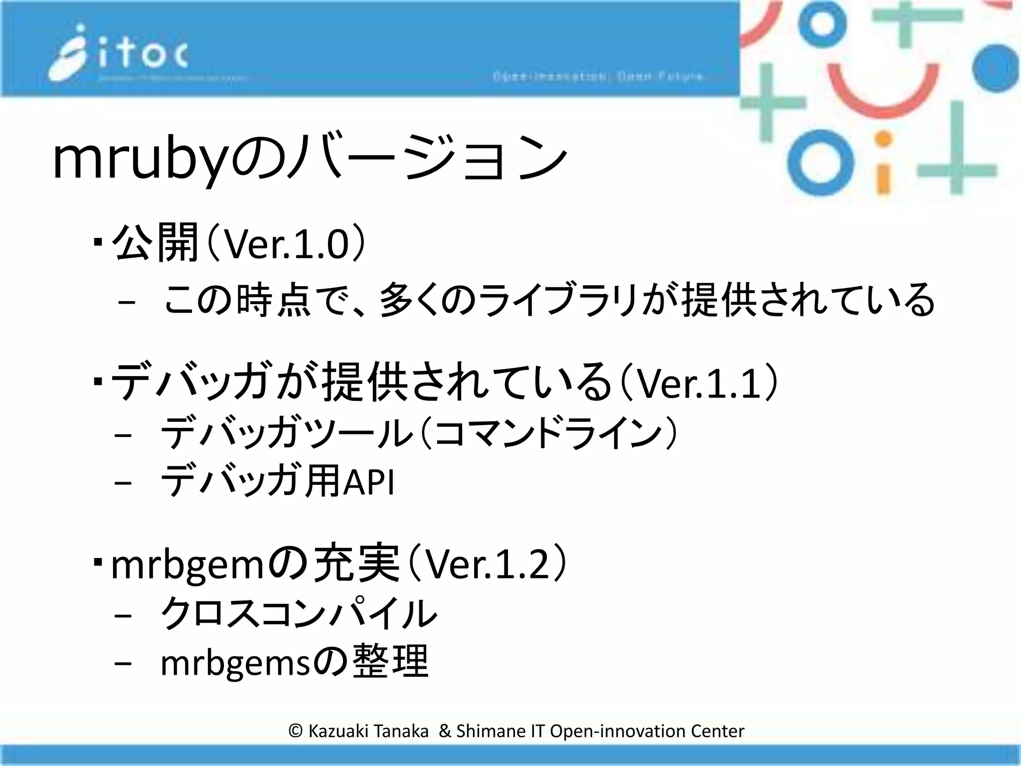 © Kazuaki Tanaka & Shimane IT Open-innovation Center
mrubyのバージョン
・公開（Ver.1.0）
− この時点で、多くのライブラリが提供されている
・デバッガが提供されている（Ver.1.1）
− デバッガツール（コマンドライン）
− デバッガ用API
・mrbgemの充実（Ver.1.2）
− クロスコンパイル
− mrbgemsの整理
 