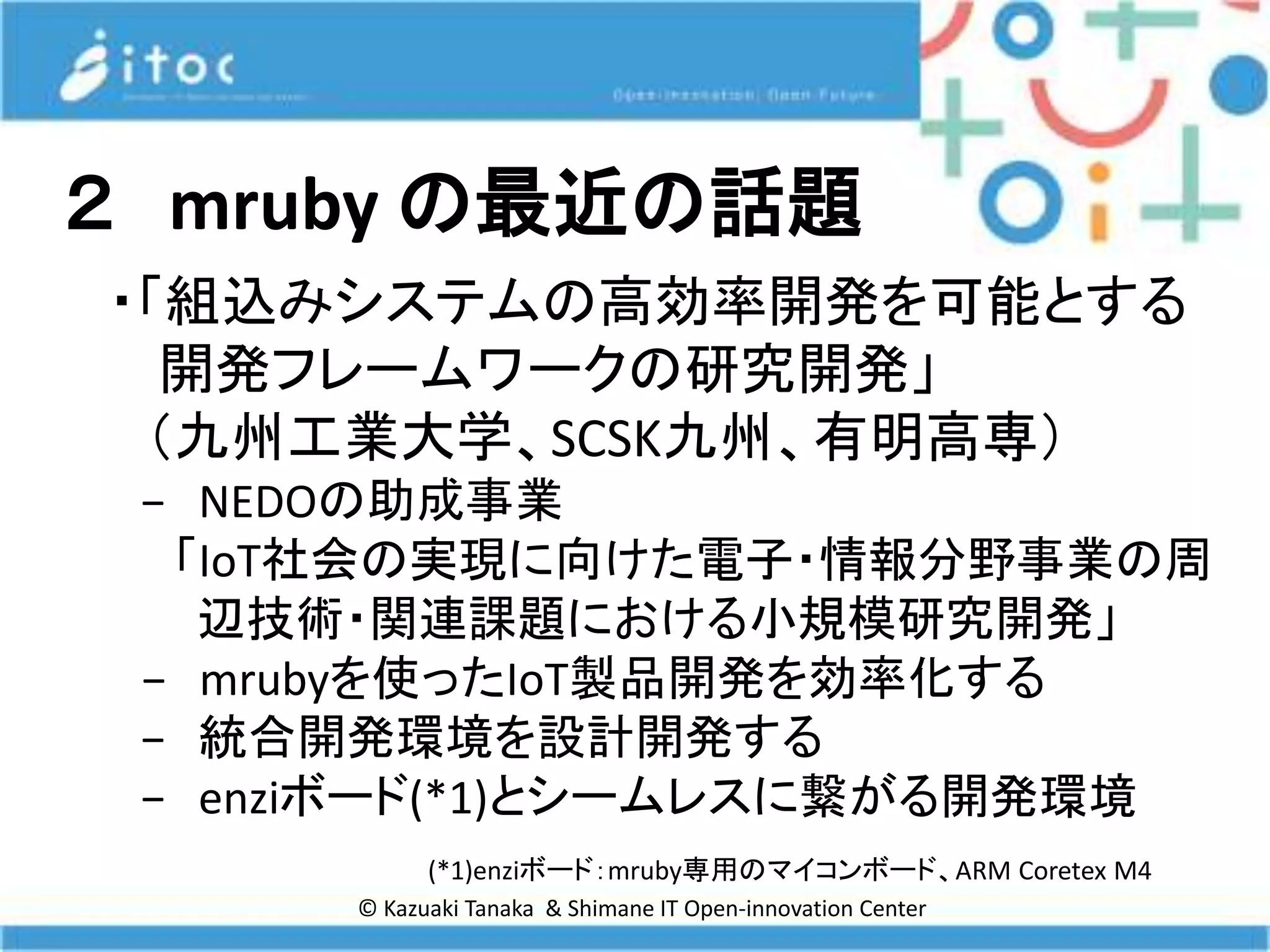 © Kazuaki Tanaka & Shimane IT Open-innovation Center
２ mruby の最近の話題
・「組込みシステムの高効率開発を可能とする
開発フレームワークの研究開発」
（九州工業大学、SCSK九州、有明高専）
− NEDOの助成事業
「IoT社会の実現に向けた電子・情報分野事業の周
辺技術・関連課題における小規模研究開発」
− mrubyを使ったIoT製品開発を効率化する
− 統合開発環境を設計開発する
− enziボード(*1)とシームレスに繋がる開発環境
(*1)enziボード：mruby専用のマイコンボード、ARM Coretex M4
 