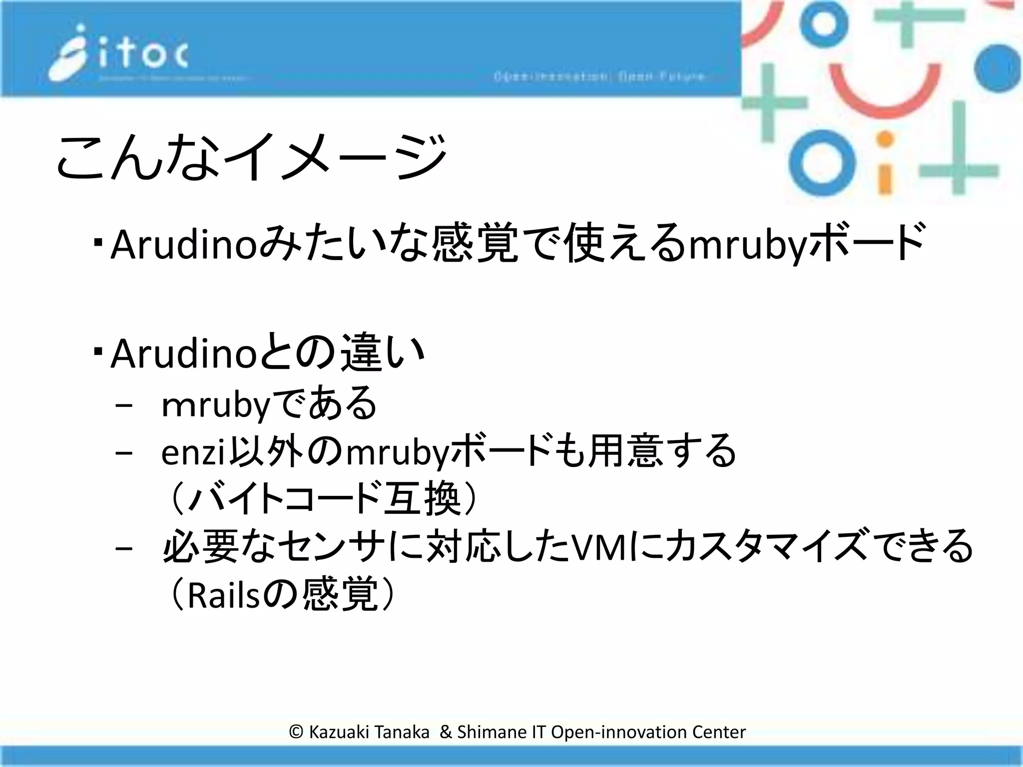 © Kazuaki Tanaka & Shimane IT Open-innovation Center
こんなイメージ
・Arudinoみたいな感覚で使えるmrubyボード
・Arudinoとの違い
− ｍrubyである
− enzi以外のmrubyボードも用意する
（バイトコード互換）
− 必要なセンサに対応したVMにカスタマイズできる
（Railsの感覚）
 