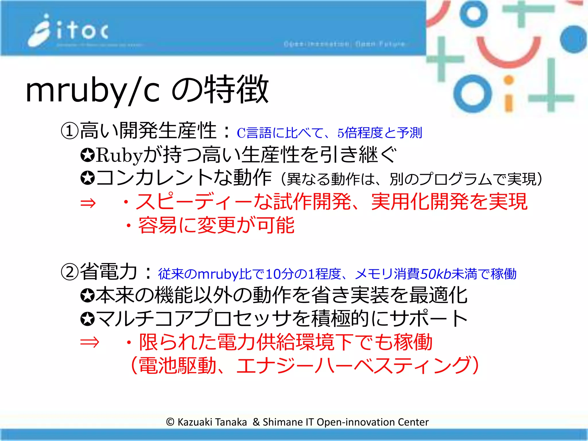 mruby/c の特徴
①高い開発生産性：C言語に比べて、5倍程度と予測
✪Rubyが持つ高い生産性を引き継ぐ
✪コンカレントな動作（異なる動作は、別のプログラムで実現）
⇒ ・スピーディーな試作開発、実用化開発を実現
・容易に変更が可能
②省電力：従来のｍruby比で10分の1程度、メモリ消費50kb未満で稼働
✪本来の機能以外の動作を省き実装を最適化
✪マルチコアプロセッサを積極的にサポート
⇒ ・限られた電力供給環境下でも稼働
（電池駆動、エナジーハーベスティング）
© Kazuaki Tanaka & Shimane IT Open-innovation Center
 