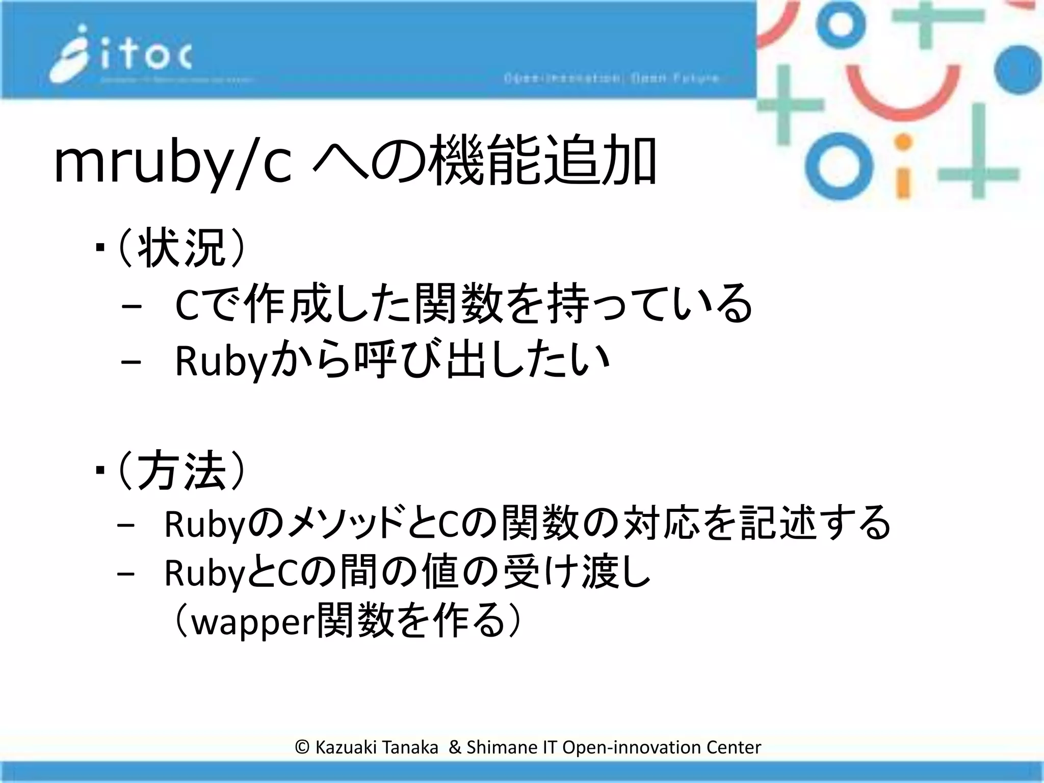 © Kazuaki Tanaka & Shimane IT Open-innovation Center
mruby/c への機能追加
・（状況）
− Cで作成した関数を持っている
− Rubyから呼び出したい
・（方法）
− RubyのメソッドとCの関数の対応を記述する
− RubyとCの間の値の受け渡し
（wapper関数を作る）
 