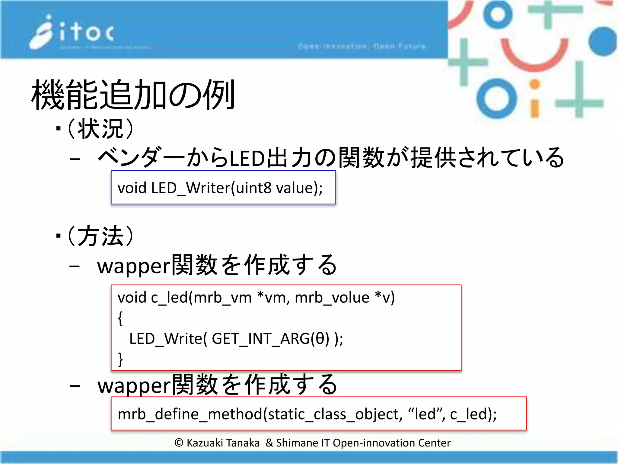 © Kazuaki Tanaka & Shimane IT Open-innovation Center
機能追加の例
・（状況）
− ベンダーからLED出力の関数が提供されている
・（方法）
− wapper関数を作成する
− wapper関数を作成する
void LED_Writer(uint8 value);
void c_led(mrb_vm *vm, mrb_volue *v)
{
LED_Write( GET_INT_ARG(θ) );
}
mrb_define_method(static_class_object, “led”, c_led);
 