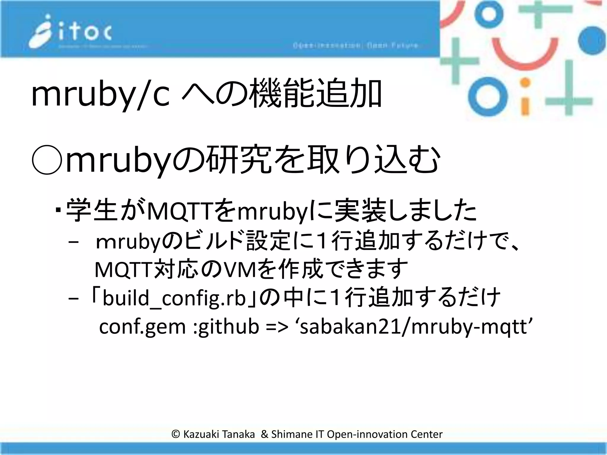 © Kazuaki Tanaka & Shimane IT Open-innovation Center
◯ｍrubyの研究を取り込む
・学生がMQTTをmrubyに実装しました
− ｍrubyのビルド設定に１行追加するだけで、
MQTT対応のVMを作成できます
− 「build_config.rb」の中に１行追加するだけ
conf.gem :github => ‘sabakan21/mruby-mqtt’
mruby/c への機能追加
 
