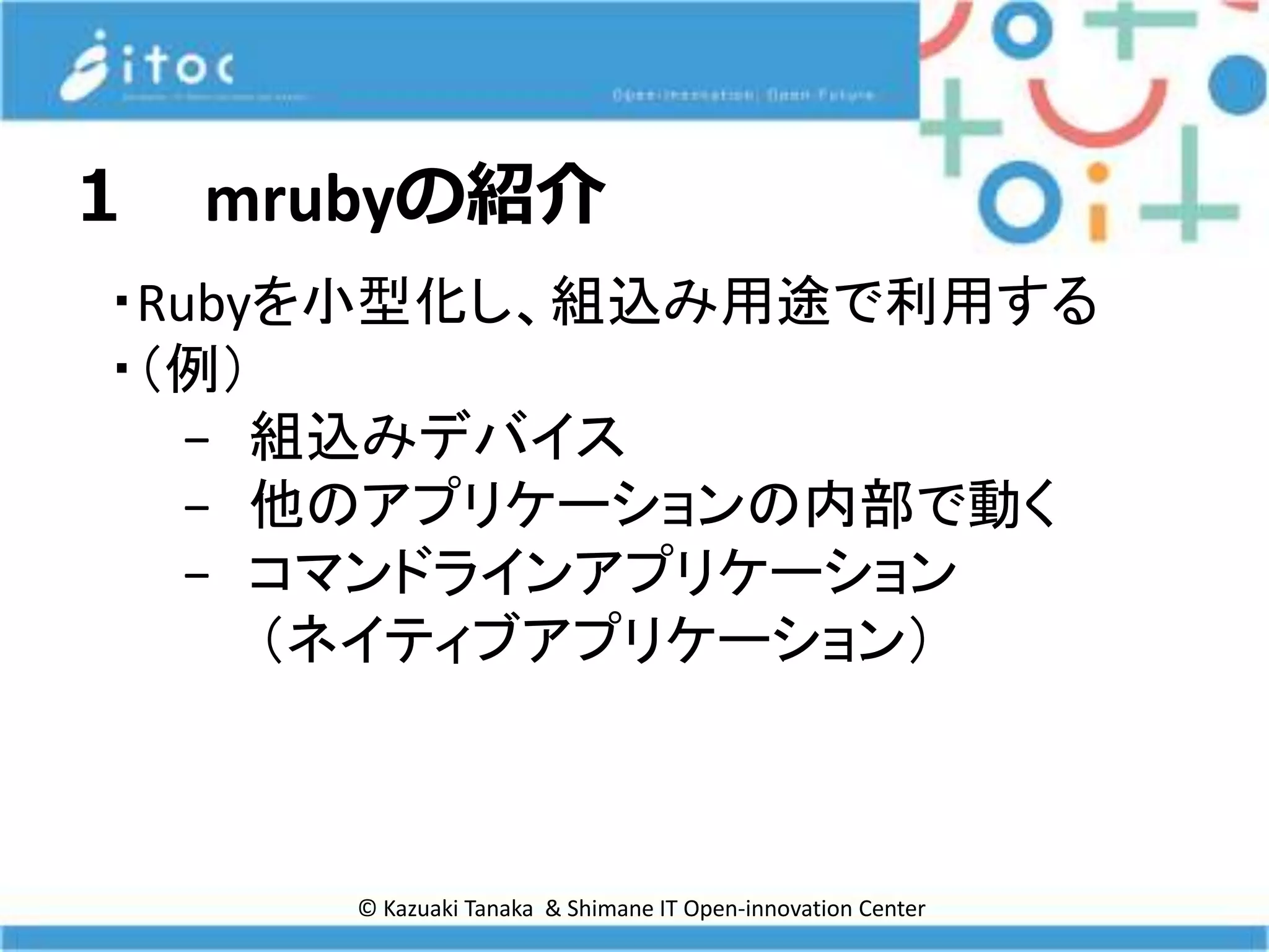 © Kazuaki Tanaka & Shimane IT Open-innovation Center
１ mrubyの紹介
・Rubyを小型化し、組込み用途で利用する
・（例）
− 組込みデバイス
− 他のアプリケーションの内部で動く
− コマンドラインアプリケーション
（ネイティブアプリケーション）
 
