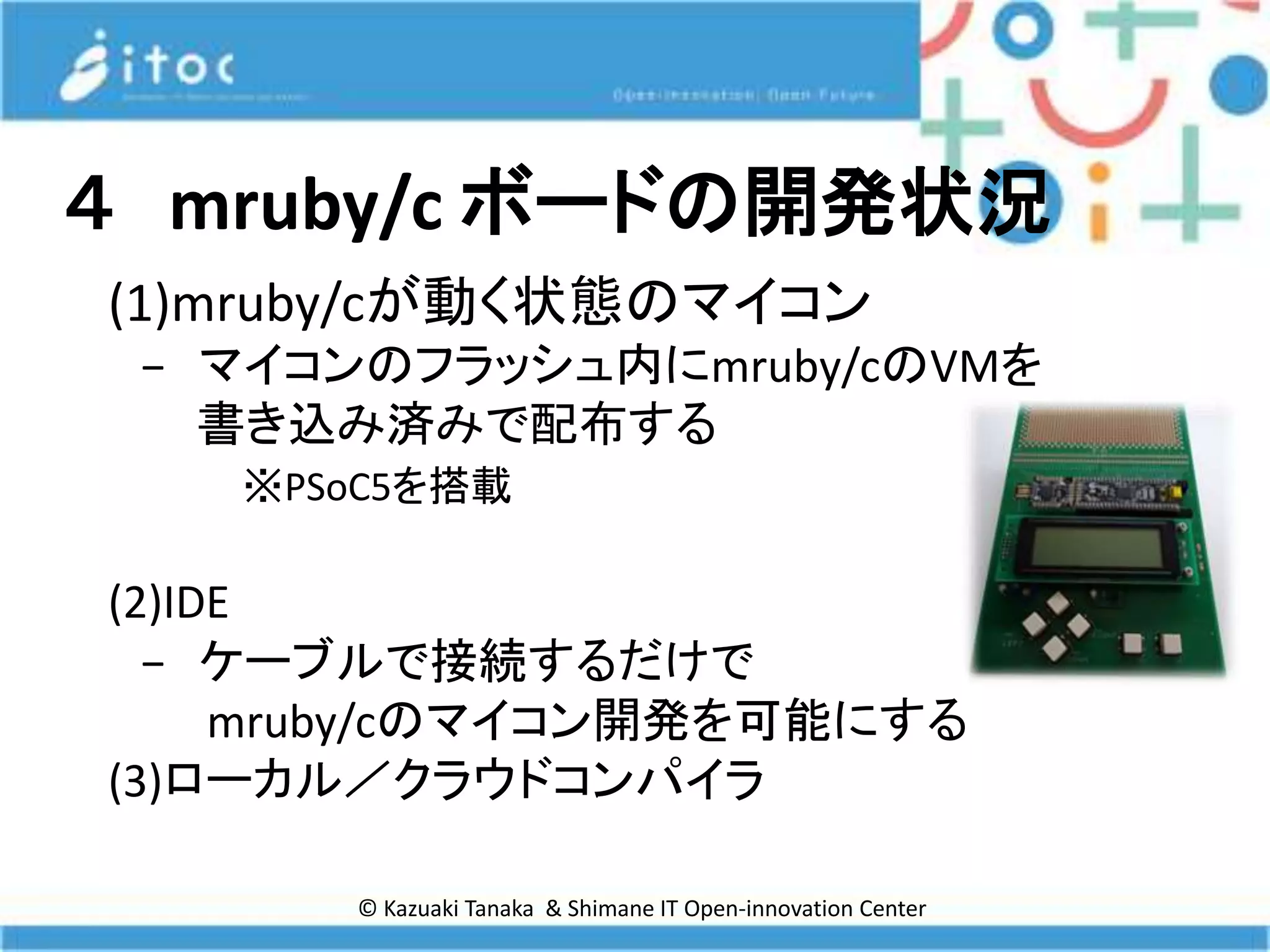© Kazuaki Tanaka & Shimane IT Open-innovation Center
４ mruby/c ボードの開発状況
(1)mruby/cが動く状態のマイコン
− マイコンのフラッシュ内にmruby/cのVMを
書き込み済みで配布する
※PSoC5を搭載
(2)IDE
− ケーブルで接続するだけで
mruby/cのマイコン開発を可能にする
(3)ローカル／クラウドコンパイラ
 