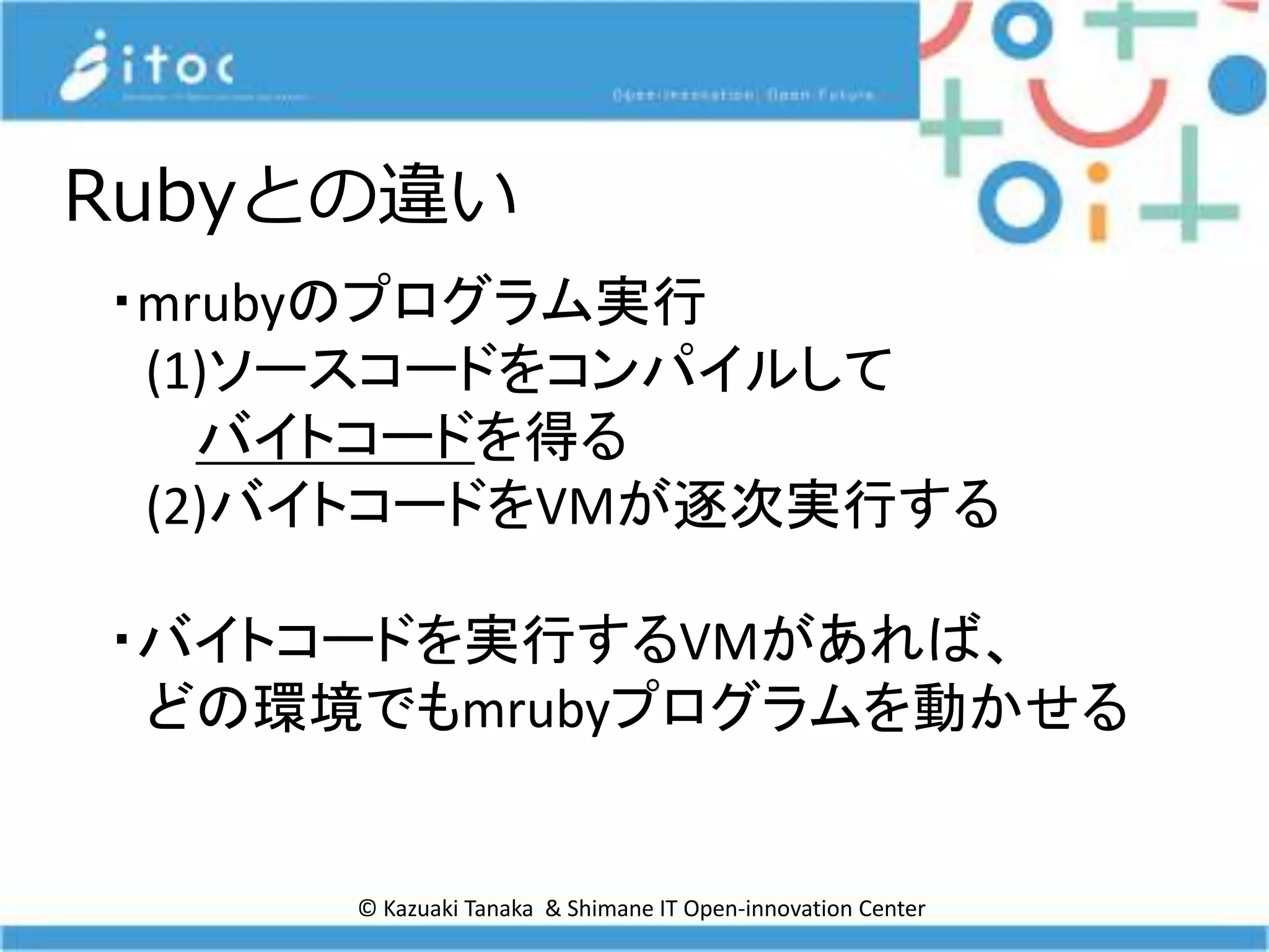 © Kazuaki Tanaka & Shimane IT Open-innovation Center
Rubyとの違い
・mrubyのプログラム実行
(1)ソースコードをコンパイルして
バイトコードを得る
(2)バイトコードをVMが逐次実行する
・バイトコードを実行するVMがあれば、
どの環境でもmrubyプログラムを動かせる
 