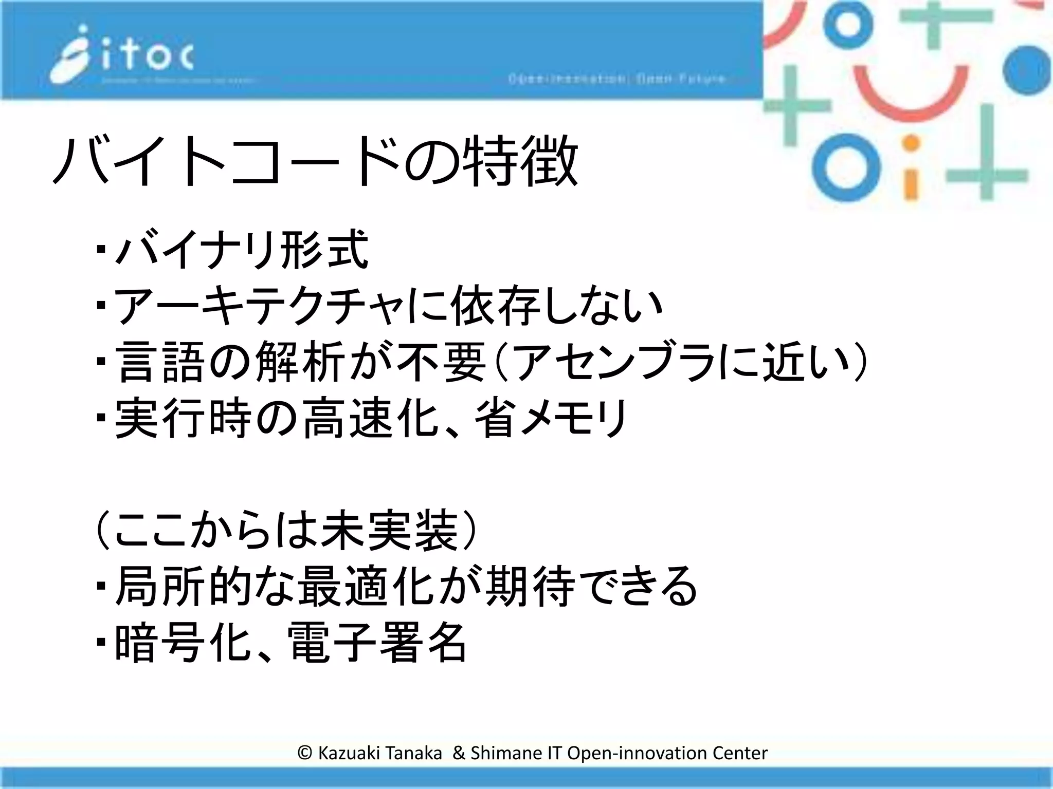 © Kazuaki Tanaka & Shimane IT Open-innovation Center
バイトコードの特徴
・バイナリ形式
・アーキテクチャに依存しない
・言語の解析が不要（アセンブラに近い）
・実行時の高速化、省メモリ
（ここからは未実装）
・局所的な最適化が期待できる
・暗号化、電子署名
 