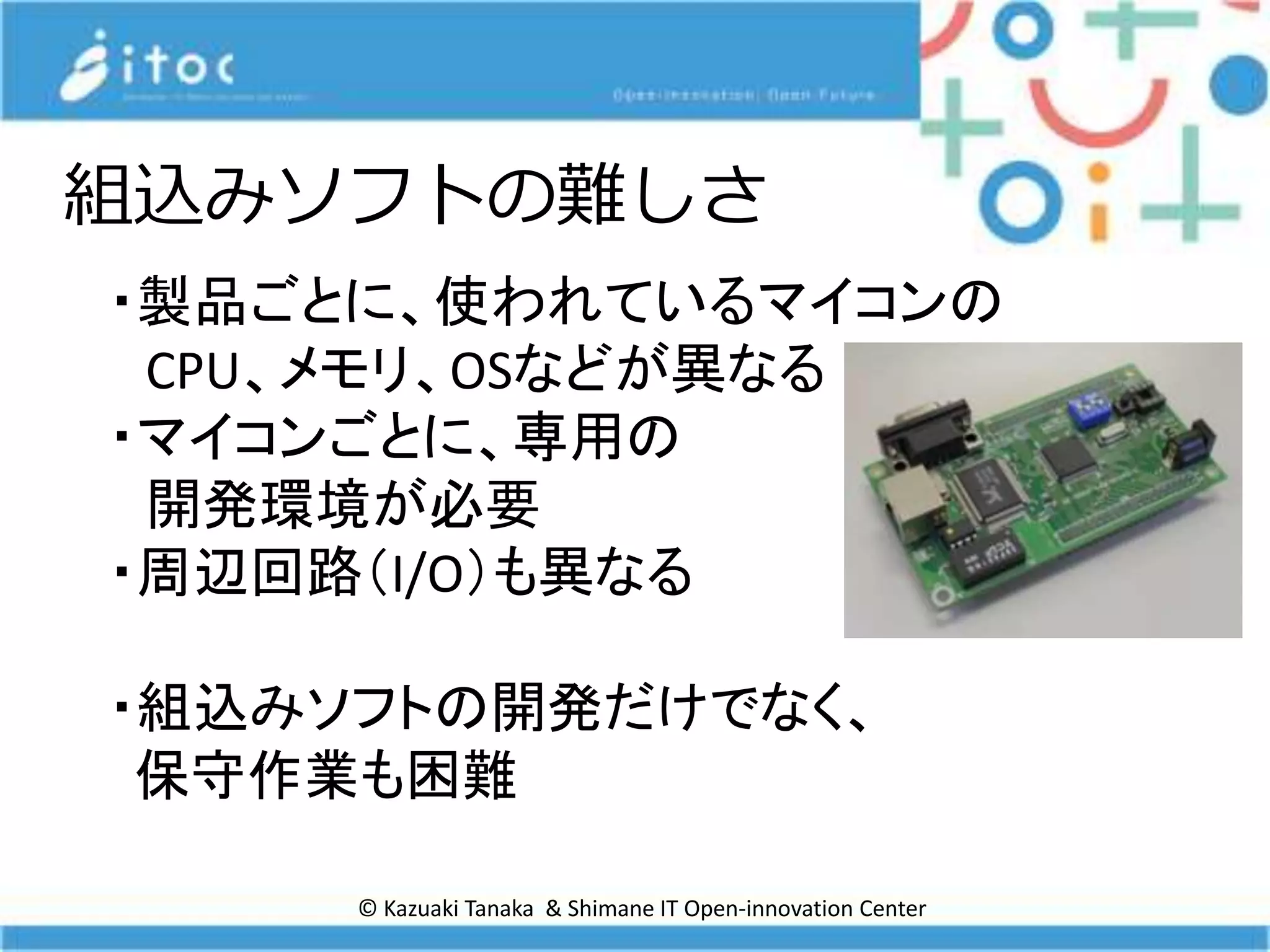 © Kazuaki Tanaka & Shimane IT Open-innovation Center
組込みソフトの難しさ
・製品ごとに、使われているマイコンの
CPU、メモリ、OSなどが異なる
・マイコンごとに、専用の
開発環境が必要
・周辺回路（I/O）も異なる
・組込みソフトの開発だけでなく、
保守作業も困難
 