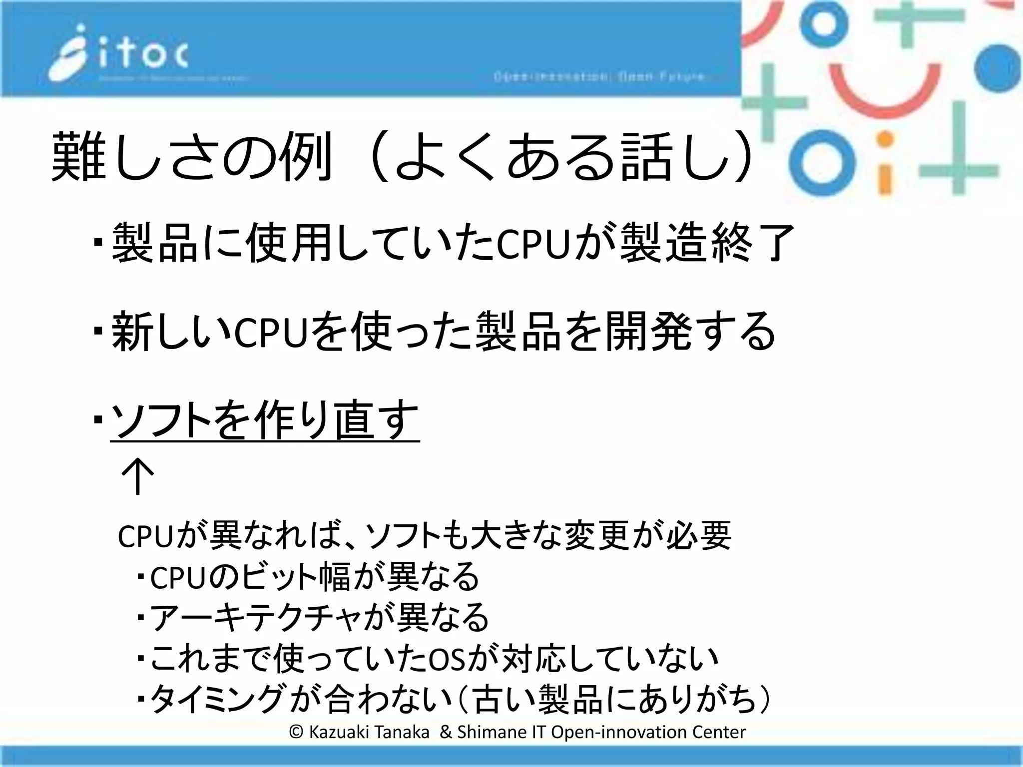 © Kazuaki Tanaka & Shimane IT Open-innovation Center
難しさの例（よくある話し）
・製品に使用していたCPUが製造終了
・新しいCPUを使った製品を開発する
・ソフトを作り直す
↑
CPUが異なれば、ソフトも大きな変更が必要
・CPUのビット幅が異なる
・アーキテクチャが異なる
・これまで使っていたOSが対応していない
・タイミングが合わない（古い製品にありがち）
 