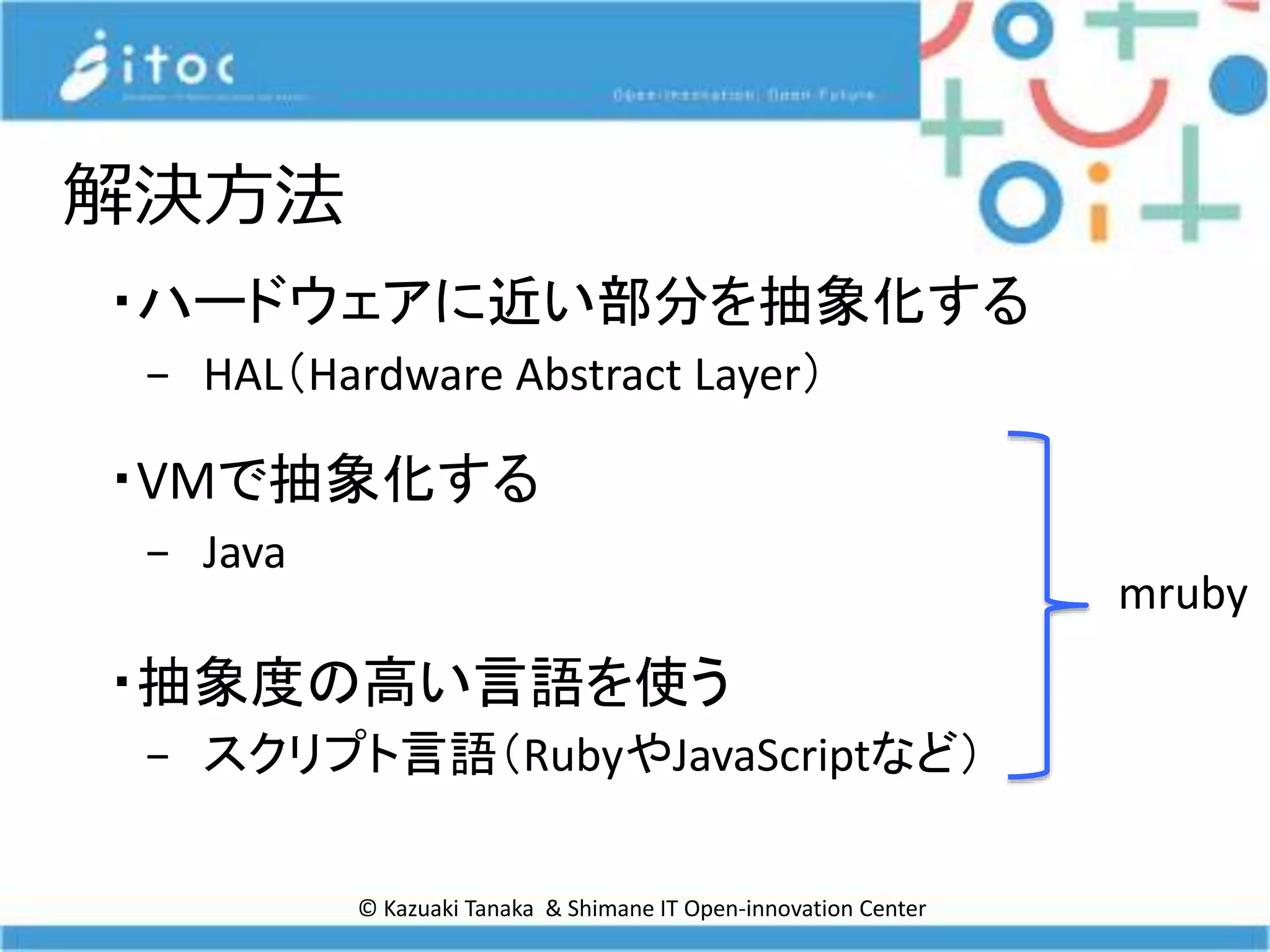 © Kazuaki Tanaka & Shimane IT Open-innovation Center
解決方法
・ハードウェアに近い部分を抽象化する
− HAL（Hardware Abstract Layer）
・VMで抽象化する
− Java
・抽象度の高い言語を使う
− スクリプト言語（RubyやJavaScriptなど）
mruby
 