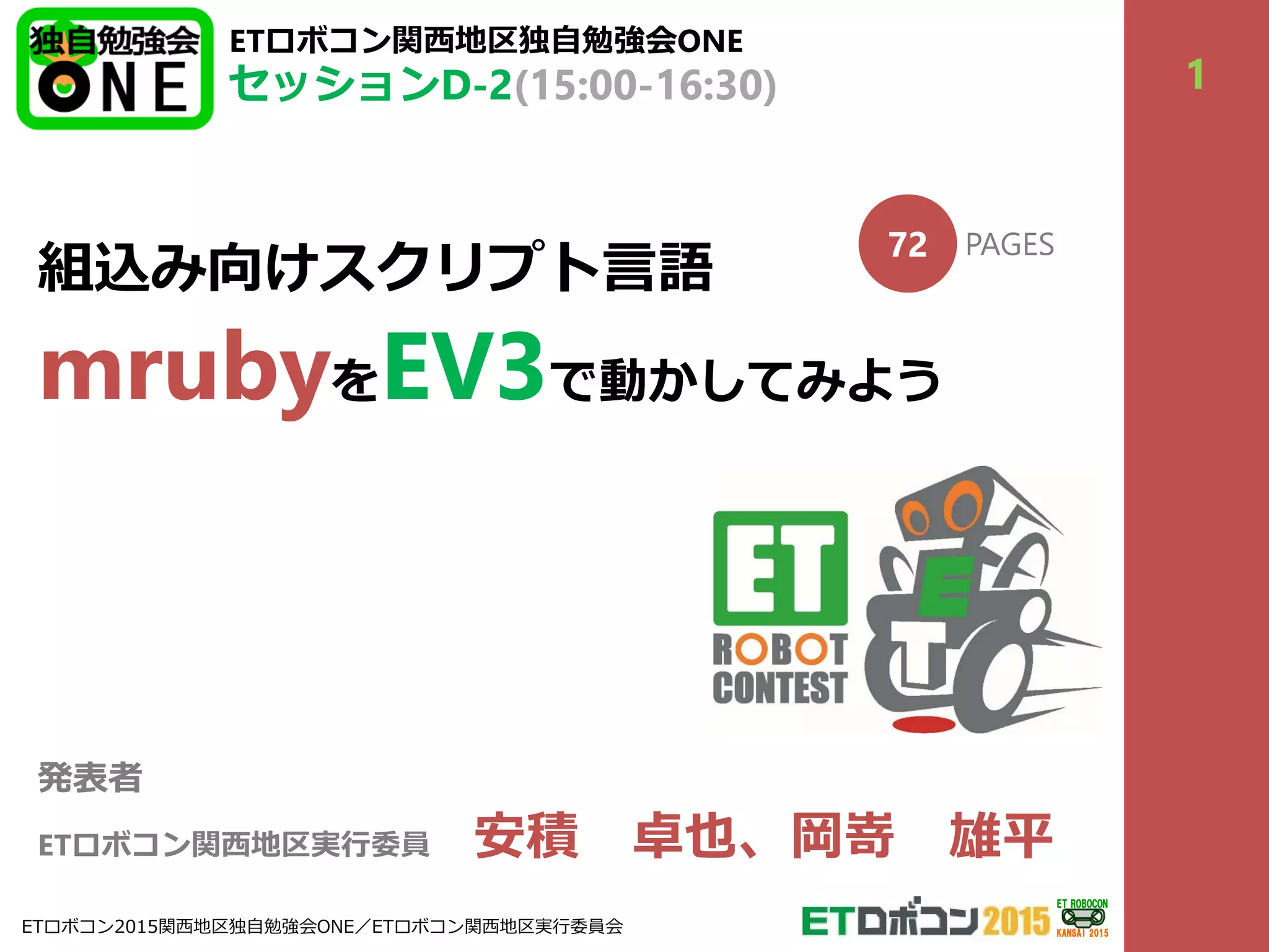 組込み向けスクリプト⾔語
mrubyをEV3で動かしてみよう
発表者
ETロボコン関⻄地区実⾏委員 安積 卓也、岡嵜 雄平
ETロボコン関⻄地区独⾃勉強会ONE
セッションD-2(15:00-16:30)
72 PAGES
1
ETロボコン2015関⻄地区独⾃勉強会ONE／ETロボコン関⻄地区実⾏委員会
ET ROBOCON
KANSAI 2015
 
