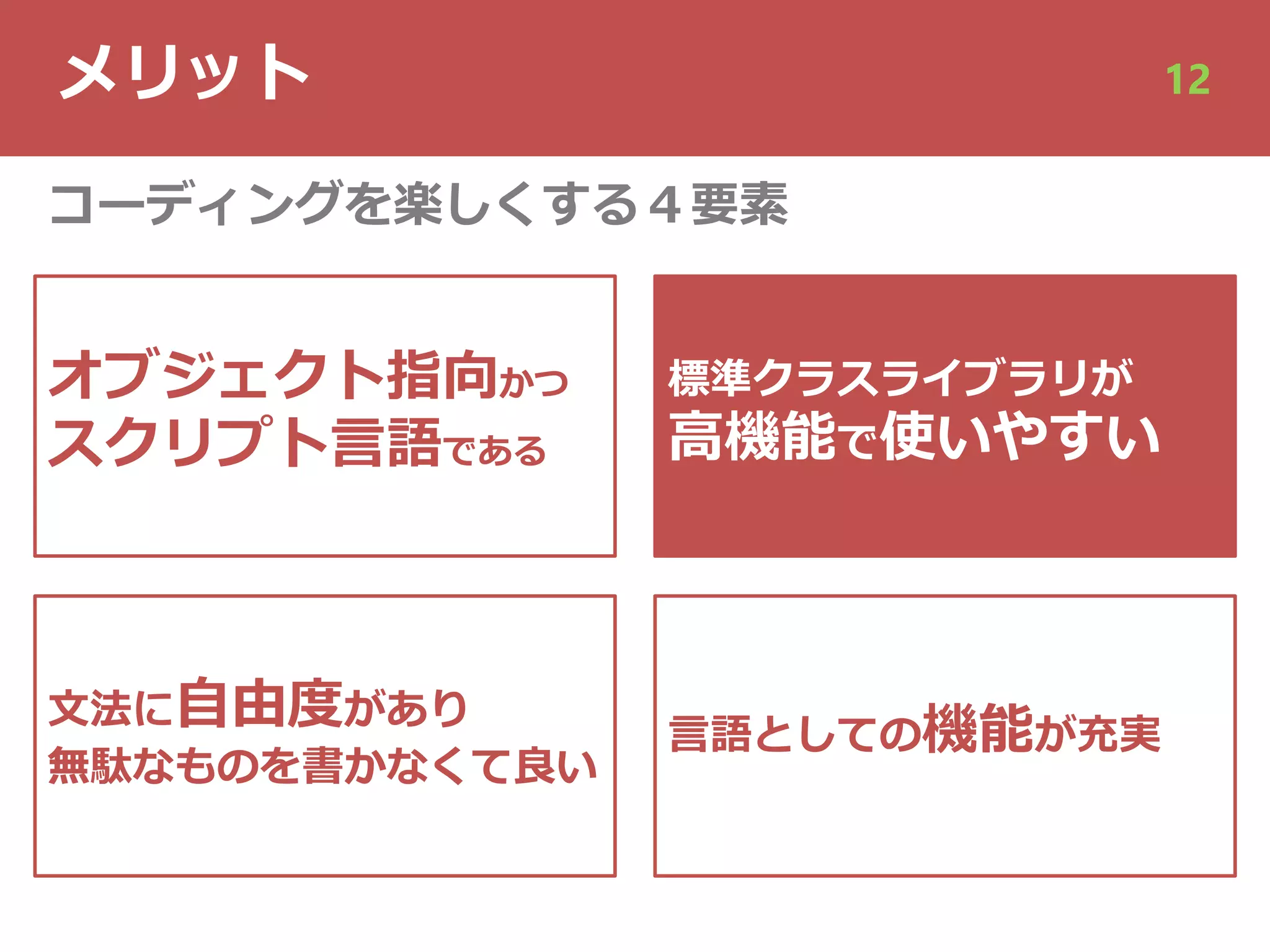 メリット 12
オブジェクト指向かつ
スクリプト⾔語である
⽂法に⾃由度があり
無駄なものを書かなくて良い
標準クラスライブラリが
⾼機能で使いやすい
⾔語としての機能が充実
コーディングを楽しくする４要素
 