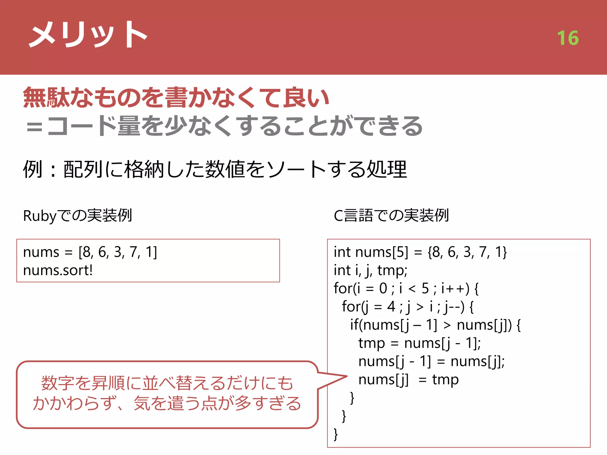 メリット 16
無駄なものを書かなくて良い
＝コード量を少なくすることができる
nums = [8, 6, 3, 7, 1]
nums.sort!
int nums[5] = {8, 6, 3, 7, 1}
int i, j, tmp;
for(i = 0 ; i < 5 ; i++) {
for(j = 4 ; j > i ; j--) {
if(nums[j – 1] > nums[j]) {
tmp = nums[j - 1];
nums[j - 1] = nums[j];
nums[j] = tmp
}
}
}
例︓配列に格納した数値をソートする処理
Rubyでの実装例 C⾔語での実装例
数字を昇順に並べ替えるだけにも
かかわらず、気を遣う点が多すぎる
 