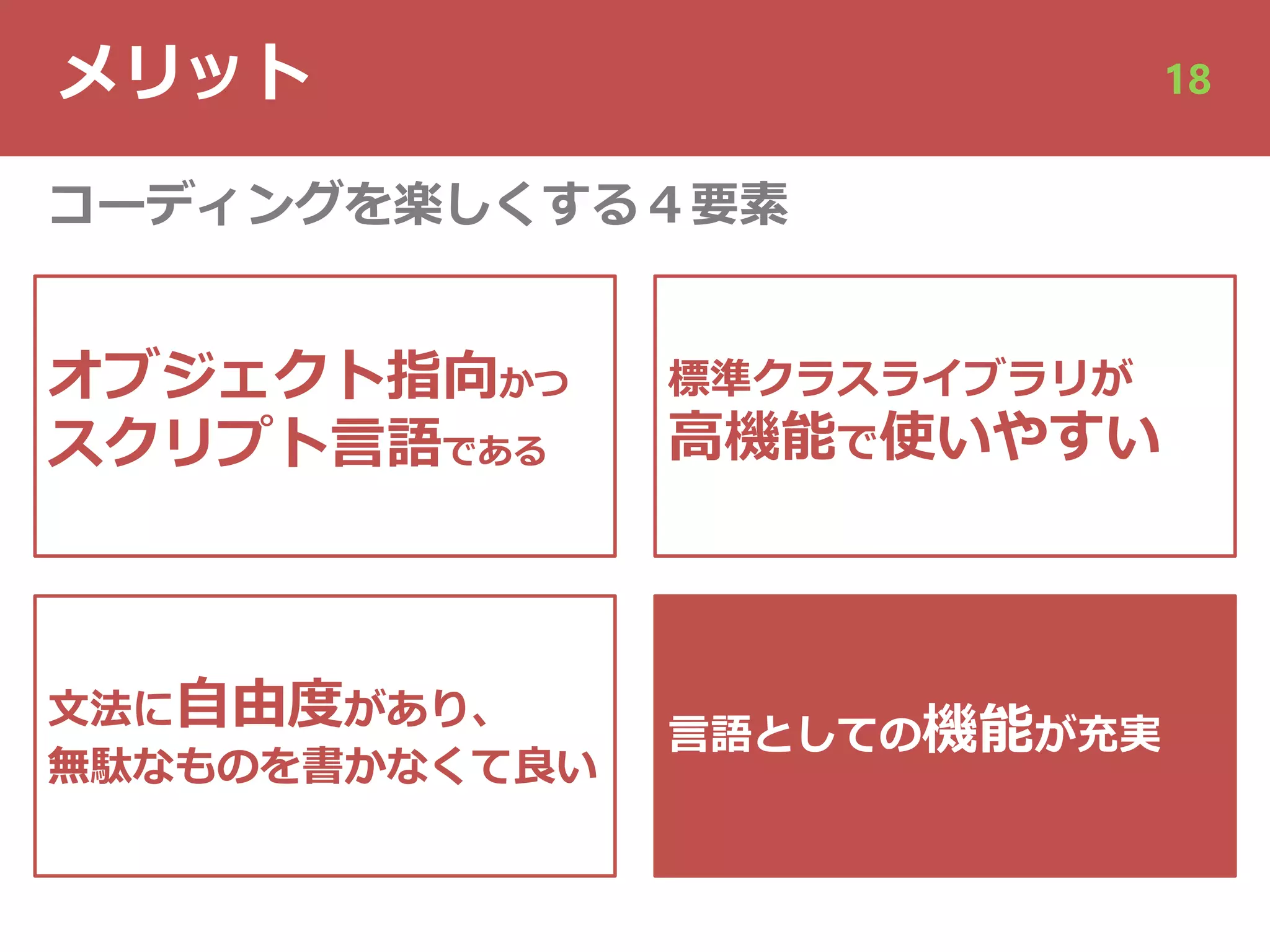 メリット 18
オブジェクト指向かつ
スクリプト⾔語である
⽂法に⾃由度があり、
無駄なものを書かなくて良い
⾔語としての機能が充実
コーディングを楽しくする４要素
標準クラスライブラリが
⾼機能で使いやすい
 