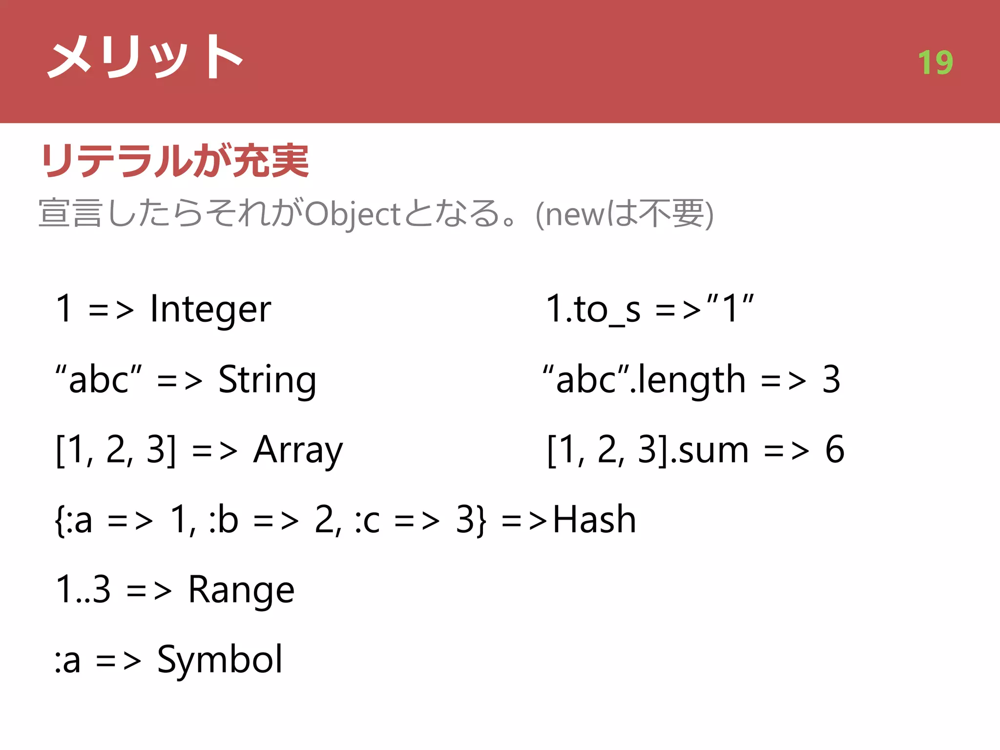 メリット 19
リテラルが充実
宣⾔したらそれがObjectとなる。(newは不要)
1 => Integer 1.to_s =>”1”
“abc” => String “abc”.length => 3
[1, 2, 3] => Array [1, 2, 3].sum => 6
{:a => 1, :b => 2, :c => 3} =>Hash
1..3 => Range
:a => Symbol
 