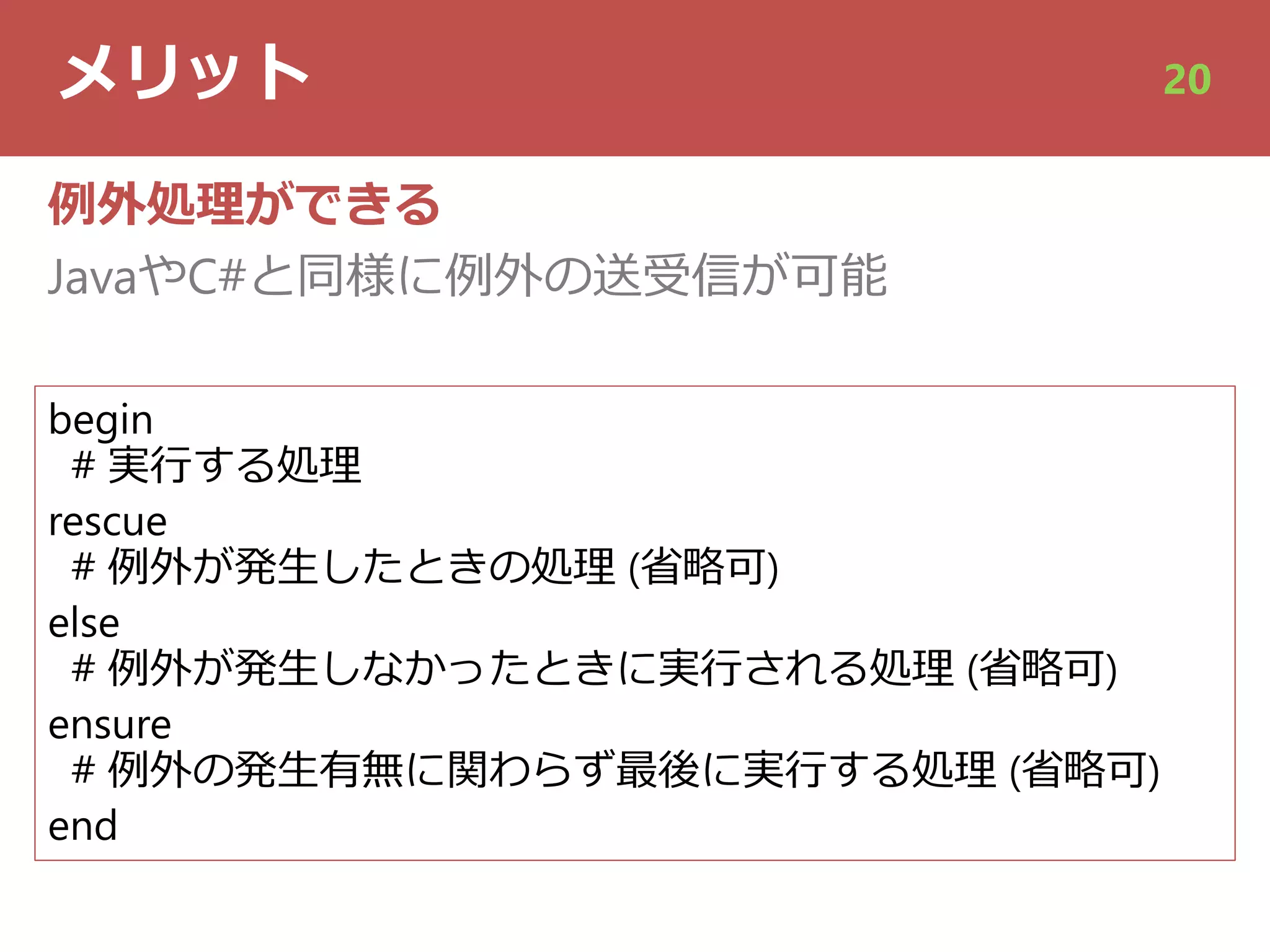 メリット 20
例外処理ができる
JavaやC#と同様に例外の送受信が可能
begin
# 実⾏する処理
rescue
# 例外が発⽣したときの処理 (省略可)
else
# 例外が発⽣しなかったときに実⾏される処理 (省略可)
ensure
# 例外の発⽣有無に関わらず最後に実⾏する処理 (省略可)
end
 