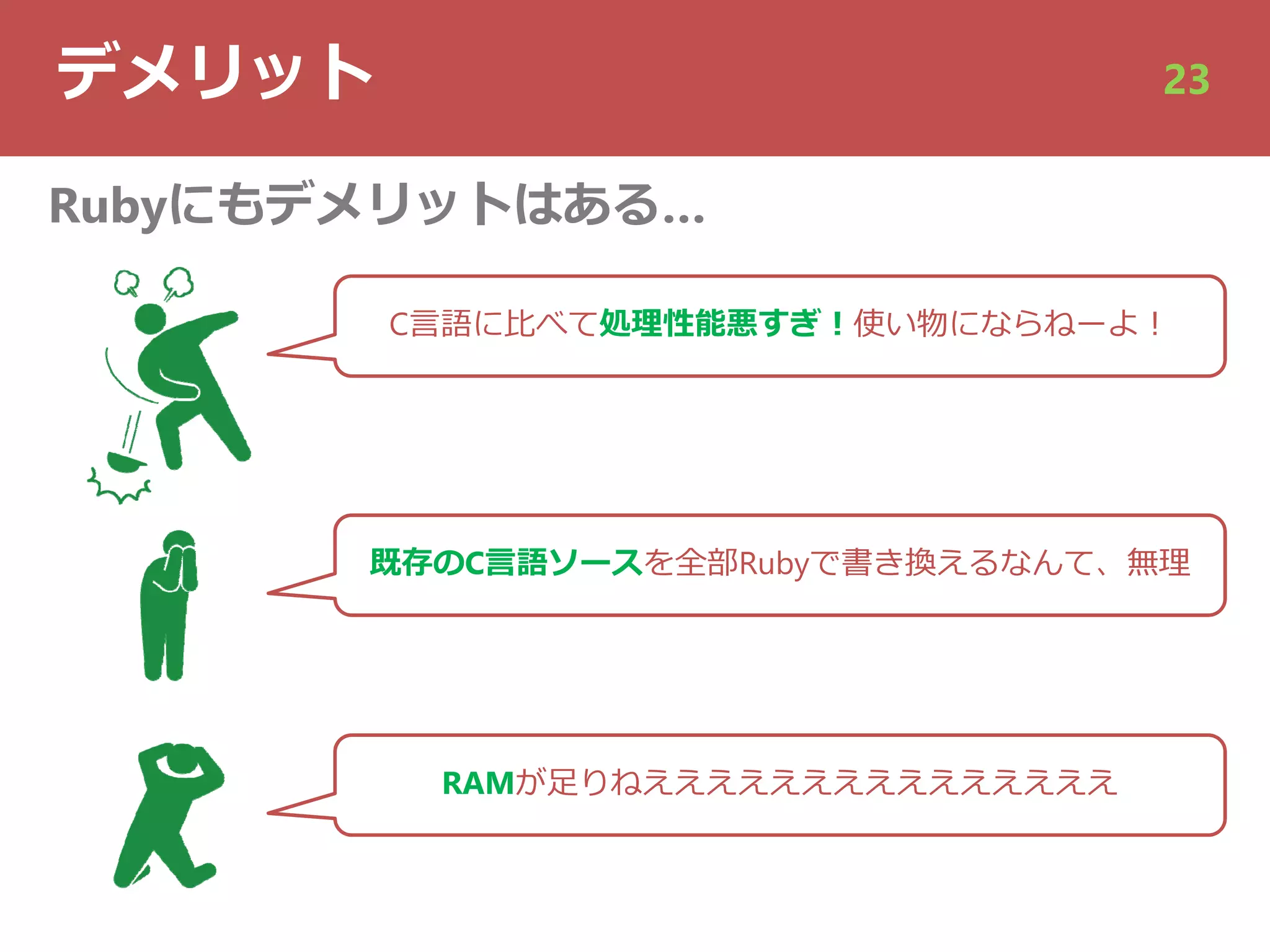 デメリット 23
Rubyにもデメリットはある…
C⾔語に⽐べて処理性能悪すぎ︕使い物にならねーよ︕
既存のC⾔語ソースを全部Rubyで書き換えるなんて、無理
RAMが⾜りねえええええええええええええええ
 