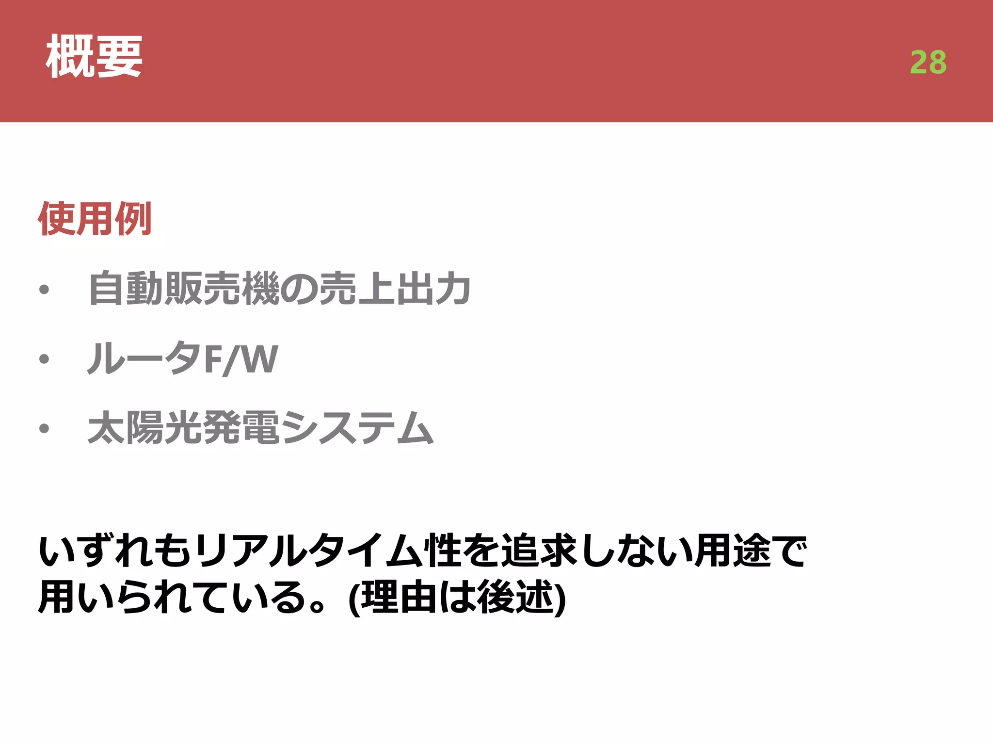 概要 28
使⽤例
• ⾃動販売機の売上出⼒
• ルータF/W
• 太陽光発電システム
いずれもリアルタイム性を追求しない⽤途で
⽤いられている。(理由は後述)
 