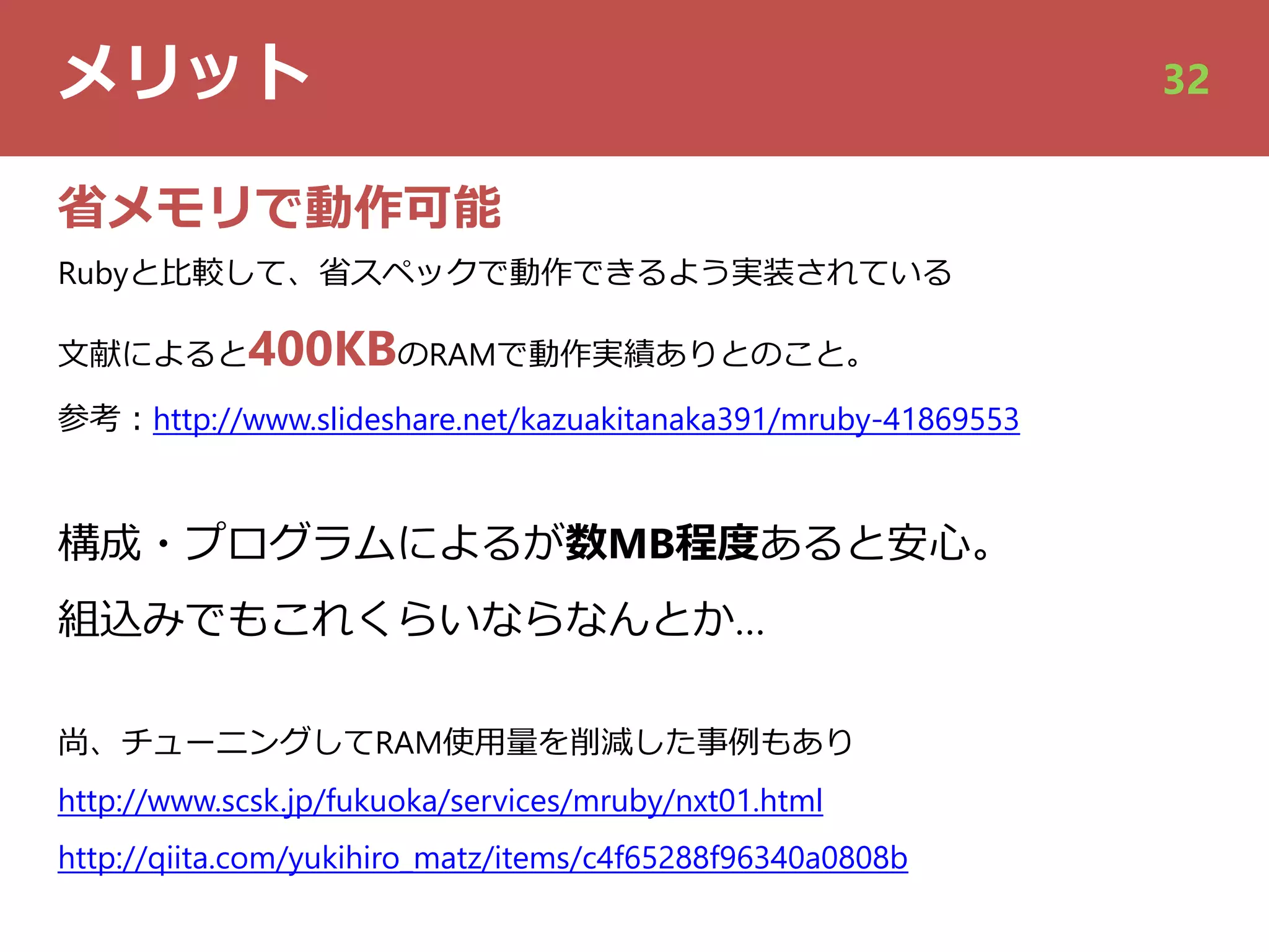 メリット 32
省メモリで動作可能
Rubyと⽐較して、省スペックで動作できるよう実装されている
⽂献によると400KBのRAMで動作実績ありとのこと。
参考︓http://www.slideshare.net/kazuakitanaka391/mruby-41869553
構成・プログラムによるが数MB程度あると安⼼。
組込みでもこれくらいならなんとか…
尚、チューニングしてRAM使⽤量を削減した事例もあり
http://www.scsk.jp/fukuoka/services/mruby/nxt01.html
http://qiita.com/yukihiro_matz/items/c4f65288f96340a0808b
 