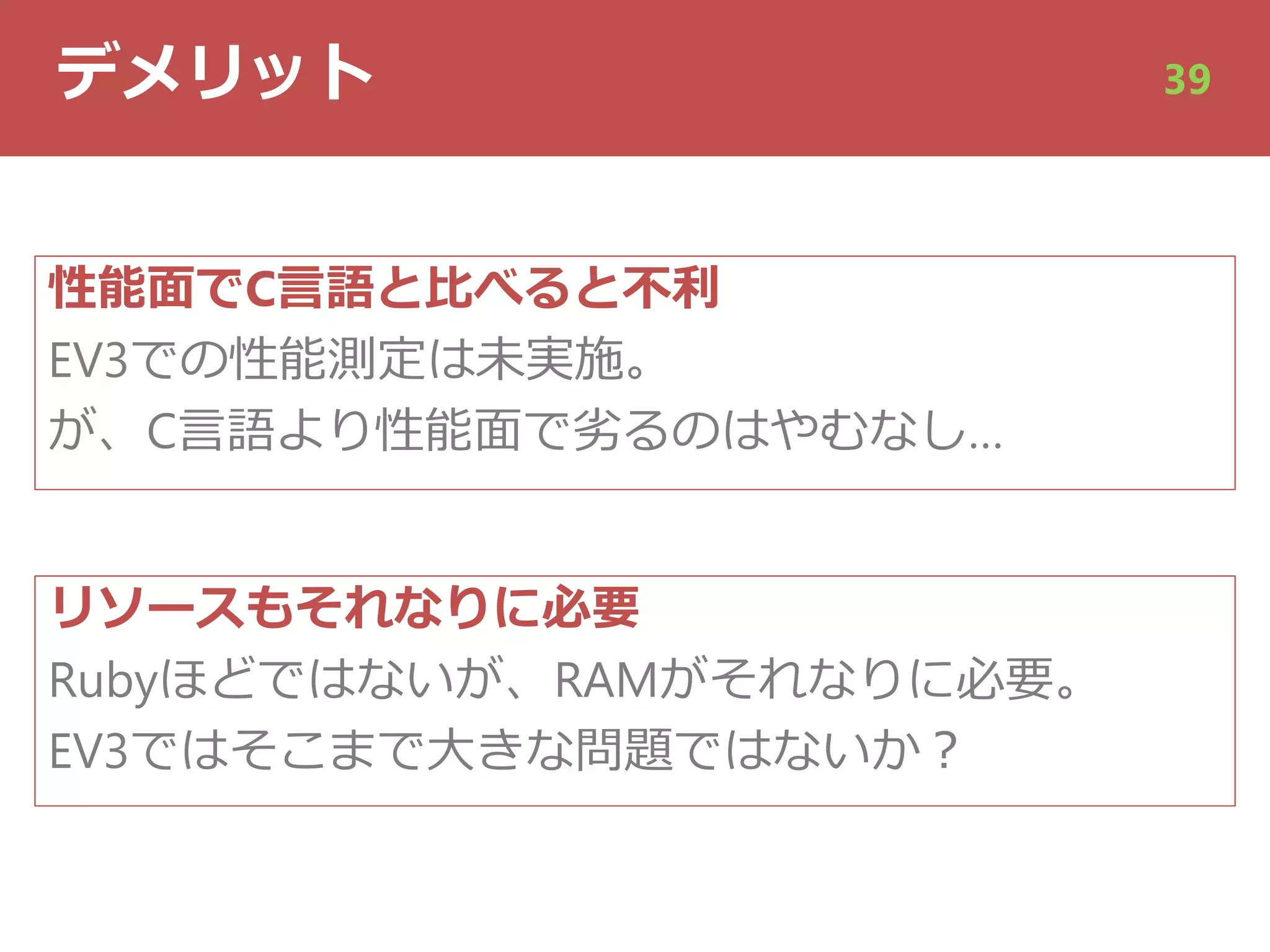 デメリット 39
性能⾯でC⾔語と⽐べると不利
EV3での性能測定は未実施。
が、C⾔語より性能⾯で劣るのはやむなし…
リソースもそれなりに必要
Rubyほどではないが、RAMがそれなりに必要。
EV3ではそこまで⼤きな問題ではないか︖
 