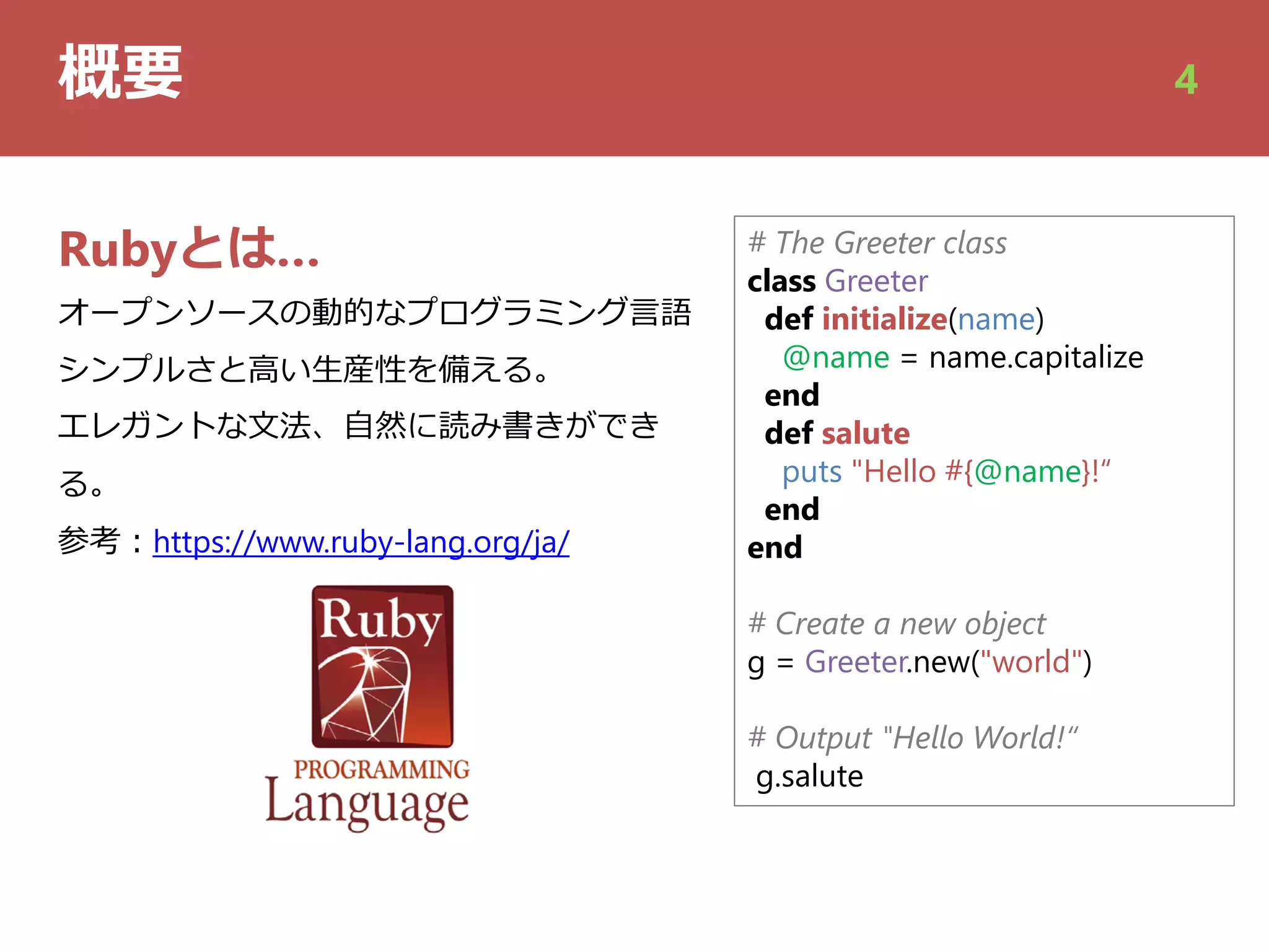 概要 4
# The Greeter class
class Greeter
def initialize(name)
@name = name.capitalize
end
def salute
puts "Hello #{@name}!“
end
end
# Create a new object
g = Greeter.new("world")
# Output "Hello World!“
g.salute
Rubyとは…
オープンソースの動的なプログラミング⾔語
シンプルさと⾼い⽣産性を備える。
エレガントな⽂法、⾃然に読み書きができ
る。
参考︓https://www.ruby-lang.org/ja/
 