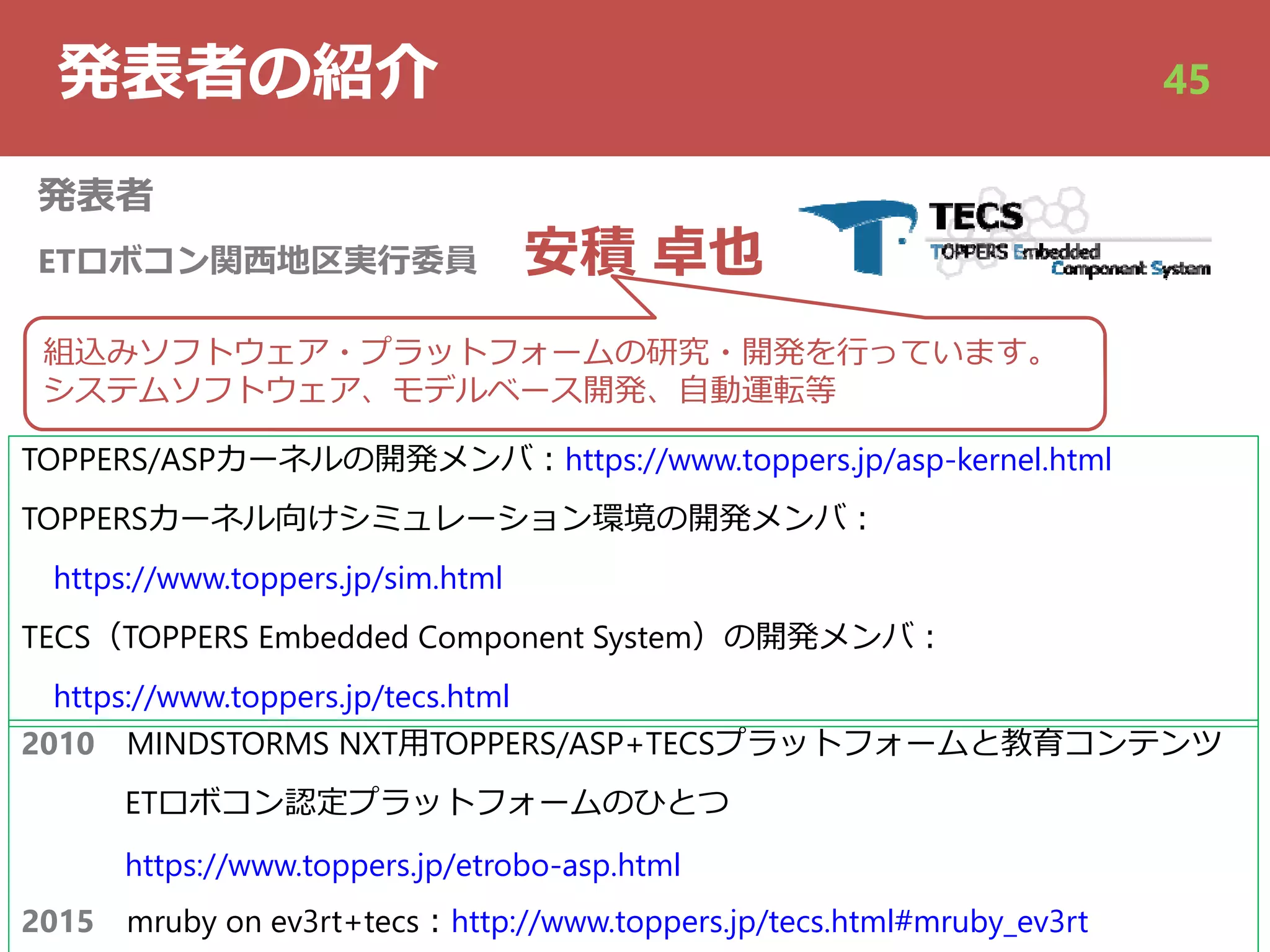 発表者の紹介
発表者
ETロボコン関⻄地区実⾏委員 安積 卓也
2010 MINDSTORMS NXT⽤TOPPERS/ASP+TECSプラットフォームと教育コンテンツ
ETロボコン認定プラットフォームのひとつ
https://www.toppers.jp/etrobo-asp.html
2015 mruby on ev3rt+tecs︓http://www.toppers.jp/tecs.html#mruby_ev3rt
組込みソフトウェア・プラットフォームの研究・開発を⾏っています。
システムソフトウェア、モデルベース開発、⾃動運転等
45
TOPPERS/ASPカーネルの開発メンバ︓https://www.toppers.jp/asp-kernel.html
TOPPERSカーネル向けシミュレーション環境の開発メンバ︓
https://www.toppers.jp/sim.html
TECS（TOPPERS Embedded Component System）の開発メンバ︓
https://www.toppers.jp/tecs.html
 