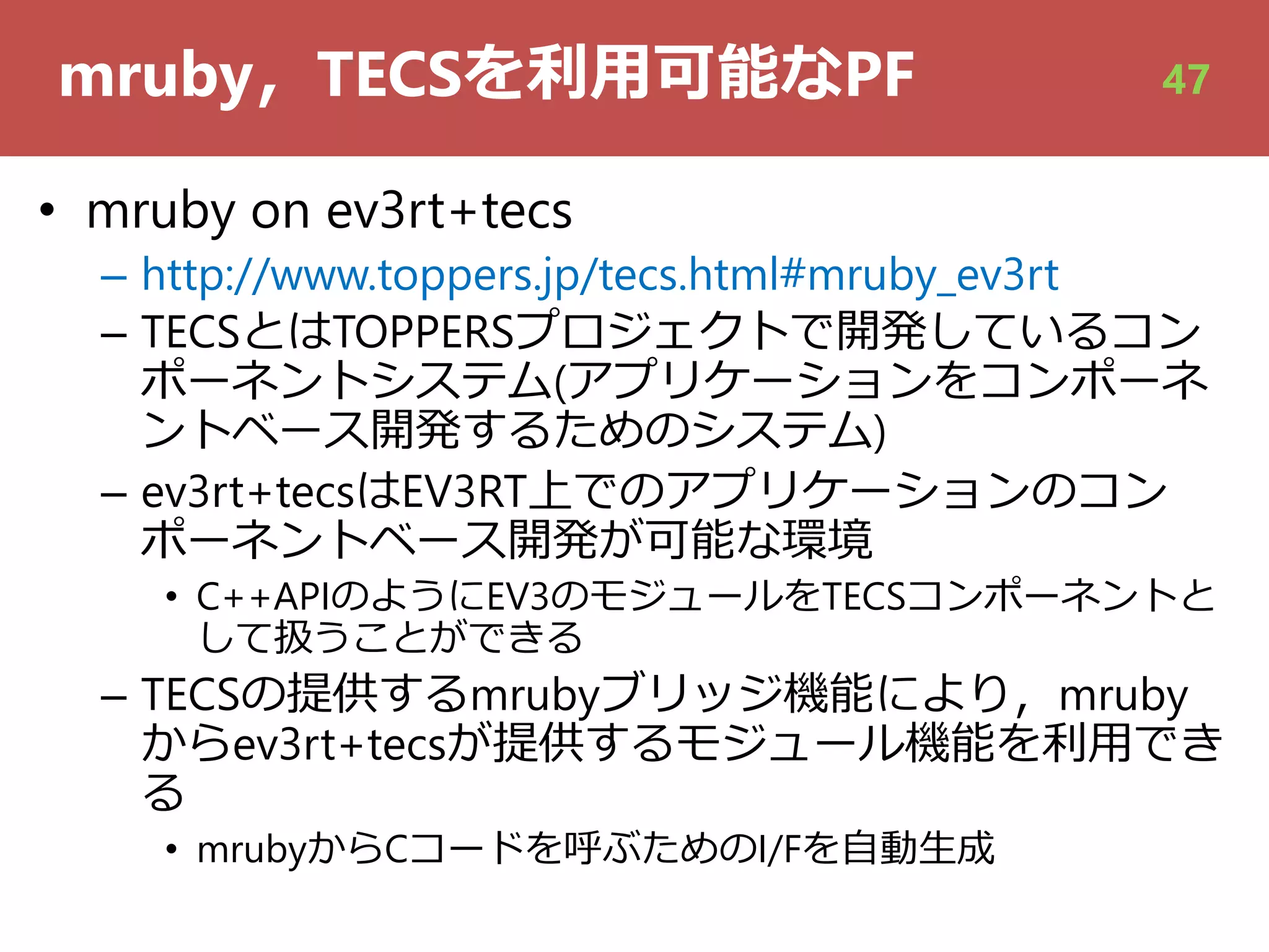 mruby，TECSを利⽤可能なPF
• mruby on ev3rt+tecs
– http://www.toppers.jp/tecs.html#mruby_ev3rt
– TECSとはTOPPERSプロジェクトで開発しているコン
ポーネントシステム(アプリケーションをコンポーネ
ントベース開発するためのシステム)
– ev3rt+tecsはEV3RT上でのアプリケーションのコン
ポーネントベース開発が可能な環境
• C++APIのようにEV3のモジュールをTECSコンポーネントと
して扱うことができる
– TECSの提供するmrubyブリッジ機能により，mruby
からev3rt+tecsが提供するモジュール機能を利⽤でき
る
• mrubyからCコードを呼ぶためのI/Fを⾃動⽣成
47
 