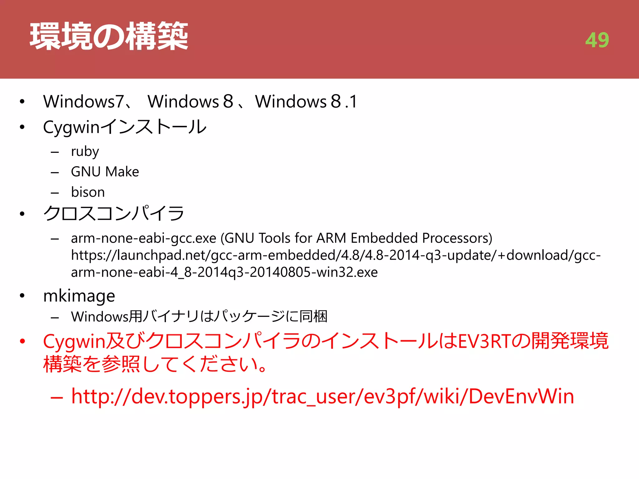 環境の構築
• Windows7、 Windows８、Windows８.1
• Cygwinインストール
– ruby
– GNU Make
– bison
• クロスコンパイラ
– arm-none-eabi-gcc.exe (GNU Tools for ARM Embedded Processors)
https://launchpad.net/gcc-arm-embedded/4.8/4.8-2014-q3-update/+download/gcc-
arm-none-eabi-4_8-2014q3-20140805-win32.exe
• mkimage
– Windows⽤バイナリはパッケージに同梱
• Cygwin及びクロスコンパイラのインストールはEV3RTの開発環境
構築を参照してください。
– http://dev.toppers.jp/trac_user/ev3pf/wiki/DevEnvWin
49
 
