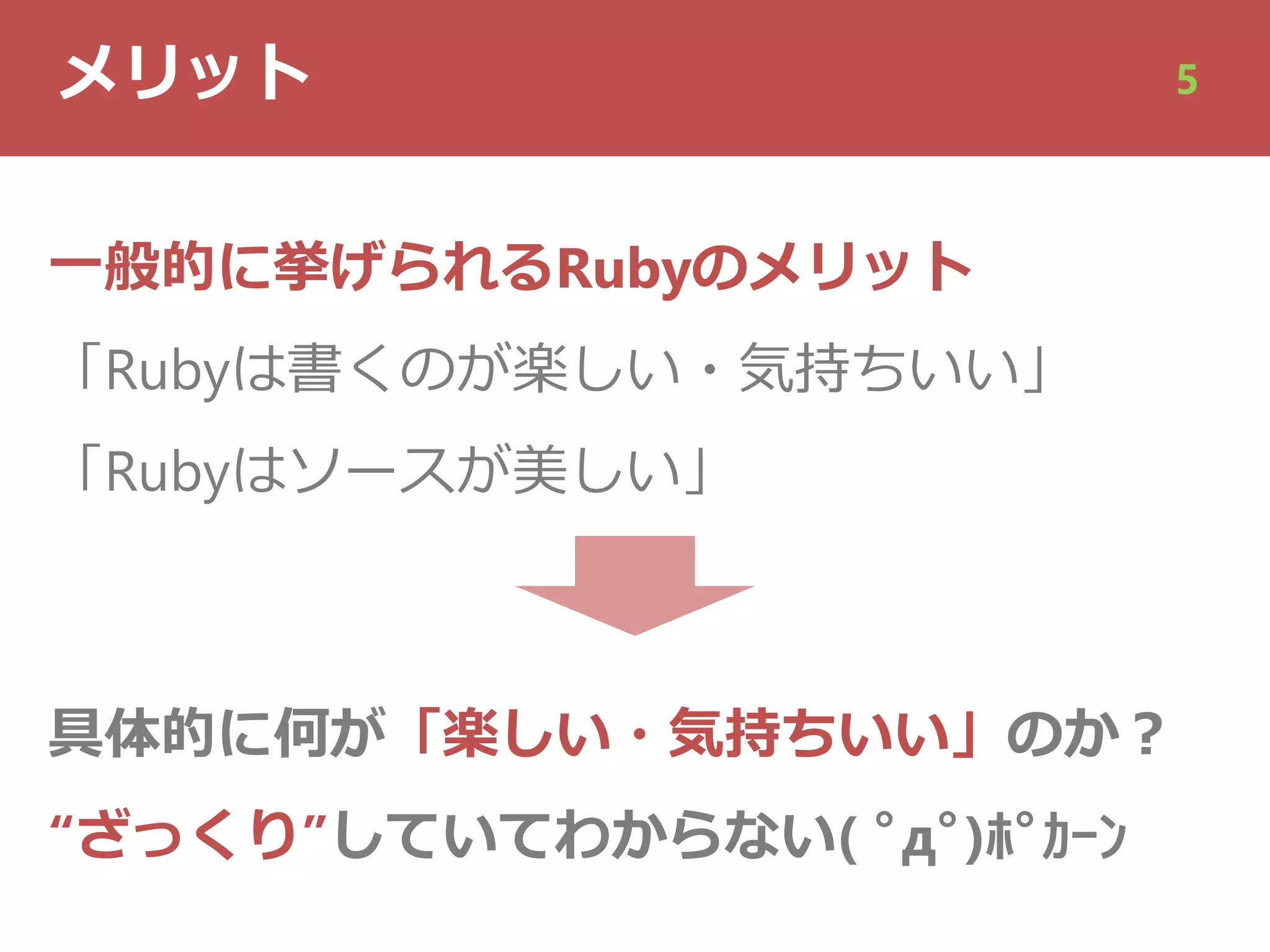 メリット 5
⼀般的に挙げられるRubyのメリット
「Rubyは書くのが楽しい・気持ちいい」
「Rubyはソースが美しい」
具体的に何が「楽しい・気持ちいい」のか︖
“ざっくり”していてわからない( ﾟдﾟ)ﾎﾟｶｰﾝ
 