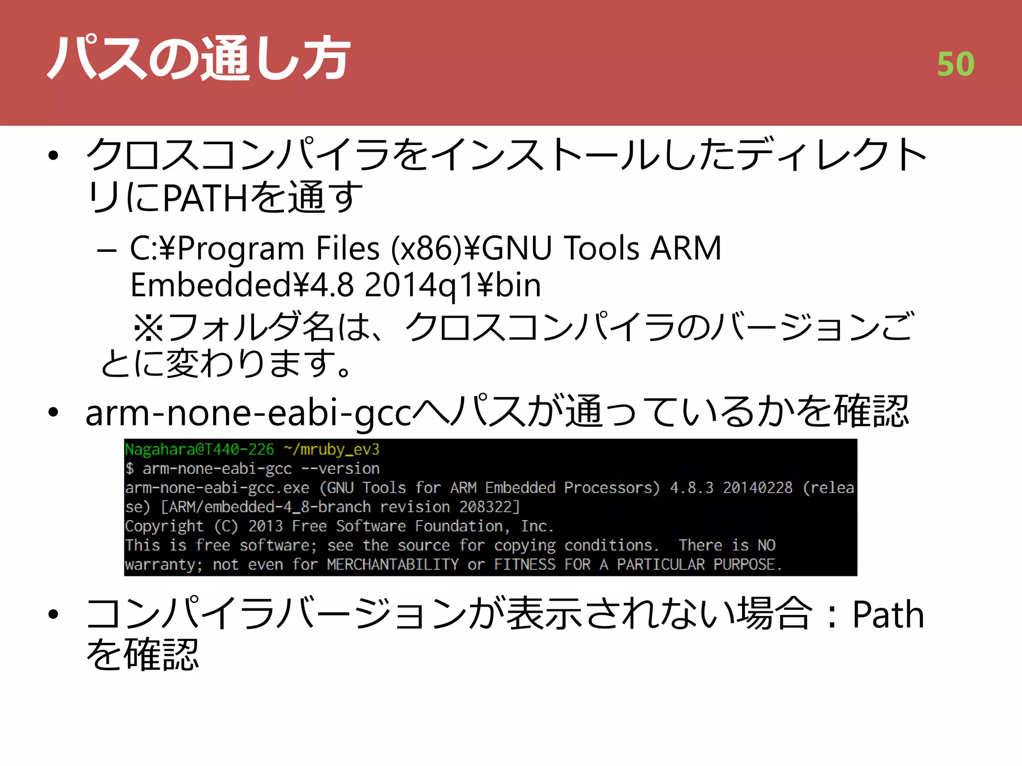 パスの通し⽅
• クロスコンパイラをインストールしたディレクト
リにPATHを通す
– C:¥Program Files (x86)¥GNU Tools ARM
Embedded¥4.8 2014q1¥bin
※フォルダ名は、クロスコンパイラのバージョンご
とに変わります。
• arm-none-eabi-gccへパスが通っているかを確認
• コンパイラバージョンが表⽰されない場合︓Path
を確認
50
 